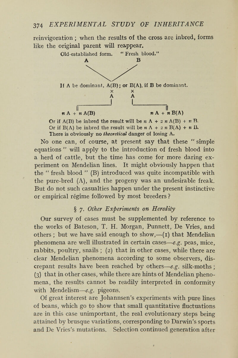 374 EXPERIMENTAL STUDY OF INHERITANCE reinvigoration ; when the results of the cross are inbred, forms like the original parent will reappear. Old-established form.  Fresh blood. A В И Л be dominant, A(B); or B(A), if В be dominant. X X A A n A + n A(B) ft A + « B(A) Or if A(B) be inbred the result will be и A + 2 и A(B) + n B. Or if B(A) be inbred the result will be и A + 2 и B(A) + и B. There is obviously no theoretical danger of losing A. No one can, of course, at present say that these  simple equations  will apply to the introduction of fresh blood into a herd of cattle, but the time has come for more daring ex¬ periment on Mendelian lines. It might obviously happen that the  fresh blood  (B) introduced was quite incompatible with the pure-bred (A), and the progeny was an undesirable freak. But do not such casualties happen under the present instinctive or empirical régime followed by most breeders ? § 7. Other Experiments on Heredity Our survey of cases must be supplemented by reference to the works of Bateson, T. H. Morgan, Punnett, De Vries, and others ; but we have said enough to show,—(i) that Mendelian phenomena are well illustrated in certain cases—e.g. peas, mice, rabbits, poultry, snails ; (2) that in other cases, while there are clear Mendelian phenomena according to some observers, dis¬ crepant results have been reached by others—e.g. silk-moths ; (3) that in other cases, while there are hints of Mendelian pheno¬ mena, the results cannot be readily interpreted in conformity with Mendelism—e.g. pigeons. Of great interest are Johannsen's experiments with pure lines of beans, which go tç show that small quantitative fluctuations are in this case unimportant, the real evolutionary steps being attained by brusque variations, corresponding to Darwin's sports and De Vries's mutations. Selection continued generation after