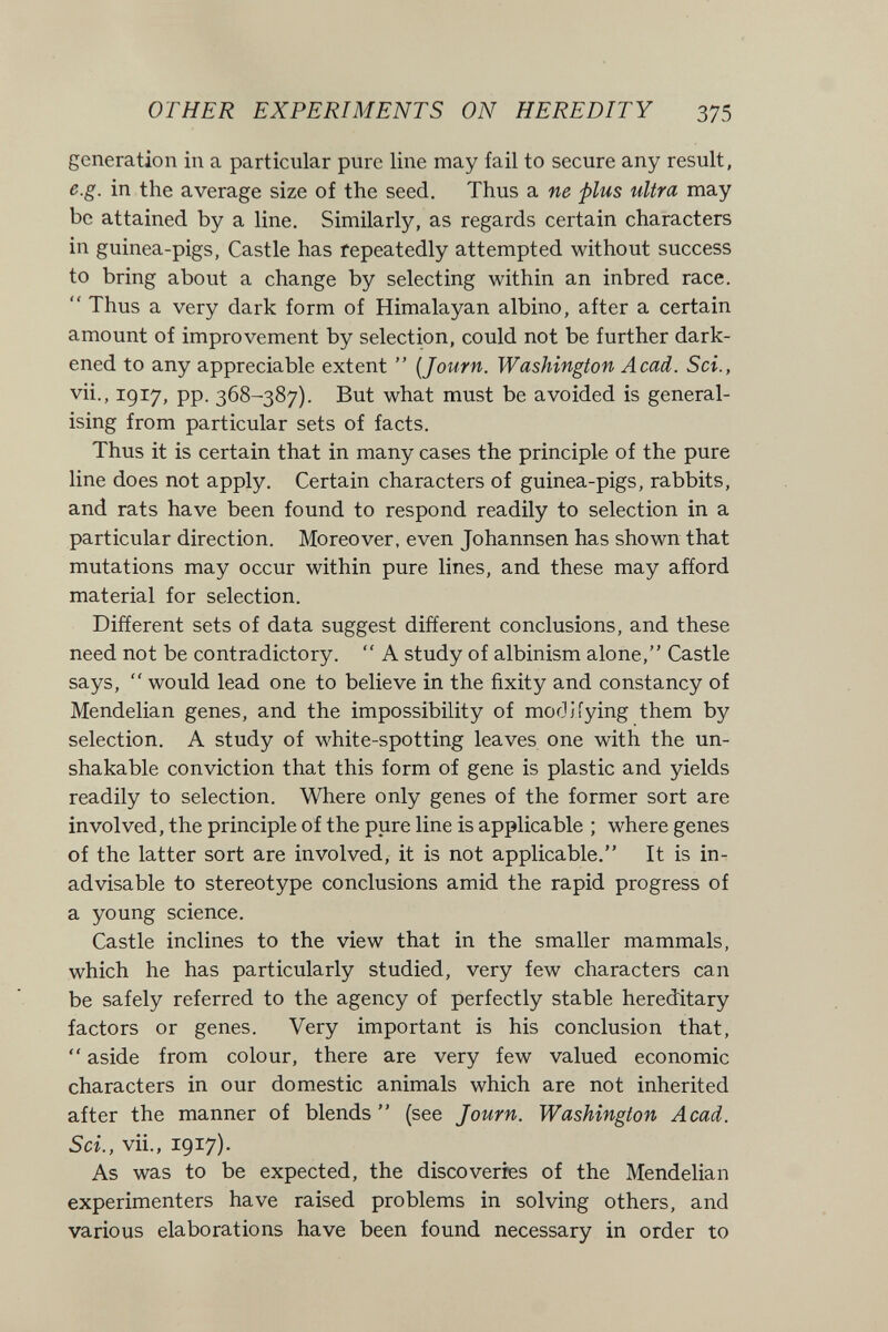 OTHER EXPERIMENTS ON HEREDITY 375 generation in a particular pure line may fail to secure any result, e.g. in the average size of the seed. Thus a ne plus ultra may be attained by a line. Similarly, as regards certain characters in guinea-pigs, Castle has repeatedly attempted without success to bring about a change by selecting within an inbred race.  Thus a very dark form of Himalayan albino, after a certain amount of improvement by selection, could not be further dark¬ ened to any appreciable extent  {Journ. Washington Acad. Sci., vii., 1917, pp. 368-387). But what must be avoided is general¬ ising from particular sets of facts. Thus it is certain that in many cases the principle of the pure line does not apply. Certain characters of guinea-pigs, rabbits, and rats have been found to respond readily to selection in a particular direction. Moreover, even Johannsen has shown that mutations may occur within pure lines, and these may afíord material for selection. Different sets of data suggest different conclusions, and these need not be contradictory.  A study of albinism alone, Castle says,  would lead one to believe in the fixity and constancy of Mendelian genes, and the impossibility of mof3Jiying them by selection. A study of white-spotting leaves one with the un¬ shakable conviction that this form of gene is plastic and yields readily to selection. Where only genes of the former sort are involved, the principle of the pure line is applicable ; where genes of the latter sort are involved, it is not applicable. It is in¬ advisable to stereotype conclusions amid the rapid progress of a young science. Castle inclines to the view that in the smaller mammals, which he has particularly studied, very few characters can be safely referred to the agency of perfectly stable hereditary factors or genes. Very important is his conclusion that,  aside from colour, there are very few valued economic characters in our domestic animals which are not inherited after the manner of blends  (see Journ. Washington Acad. Sci., vii., 1917). As was to be expected, the discoveries of the Mendelian experimenters have raised problems in solving others, and various elaborations have been found necessary in order to