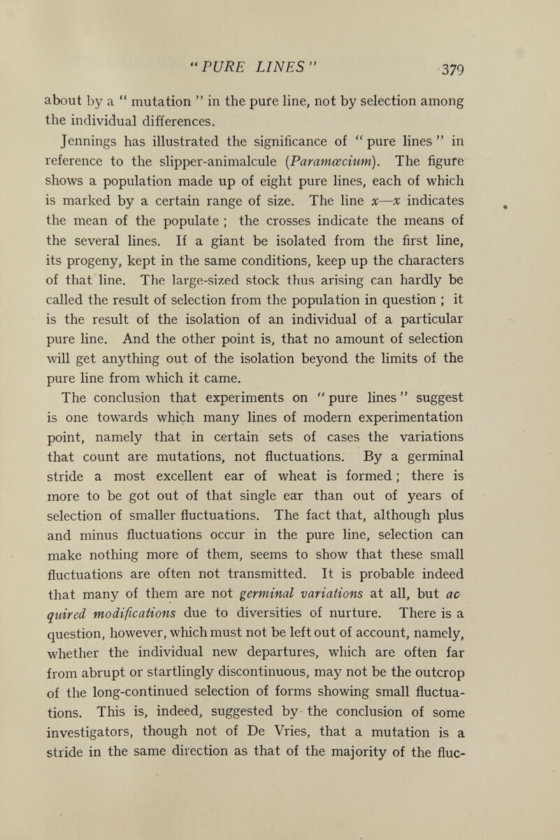 PURE LINES 379 about by a  mutation  in the pure line, not by selection among the individual differences. Jennings has illustrated the significance of pure lines in reference to the slipper-animalcule [Paramœcium). The figure shows a population made up of eight pure lines, each of which is marked by a certain range of size. The line x—л: indicates the mean of the populate ; the crosses indicate the means of the several lines. If a giant be isolated from the first line, its progeny, kept in the same conditions, keep up the characters of that line. The large-sized stock thus arising can hardly be called the result of selection from the population in question ; it is the result of the isolation of an individual of a particular pure line. And the other point is, that no amount of selection will get anything out of the isolation beyond the limits of the pure line from which it came. The conclusion that experiments on  pure lines  suggest is one towards which many lines of modern experimentation point, namely that in certain sets of cases the variations that count are mutations, not fluctuations. By a germinal stride a most excellent ear of wheat is formed ; there is more to be got out of that single ear than out of years of selection of smaller fluctuations. The fact that, although plus and minus fluctuations occur in the pure line, selection can make nothing more of them, seems to show that these small fluctuations are often not transmitted. It is probable indeed that many of them are not germinal variations at all, but ac quired modifications due to diversities of nurture. There is a question, however, which must not be left out of account, namely, whether the individual new departures, which are often far from abrupt or startlingly discontinuous, may not be the outcrop of the long-continued selection of forms showing small fluctua¬ tions. This is, indeed, suggested by - the conclusion of some investigators, though not of De Vries, that a mutation is a stride in the same direction as that of the majority of the flue-