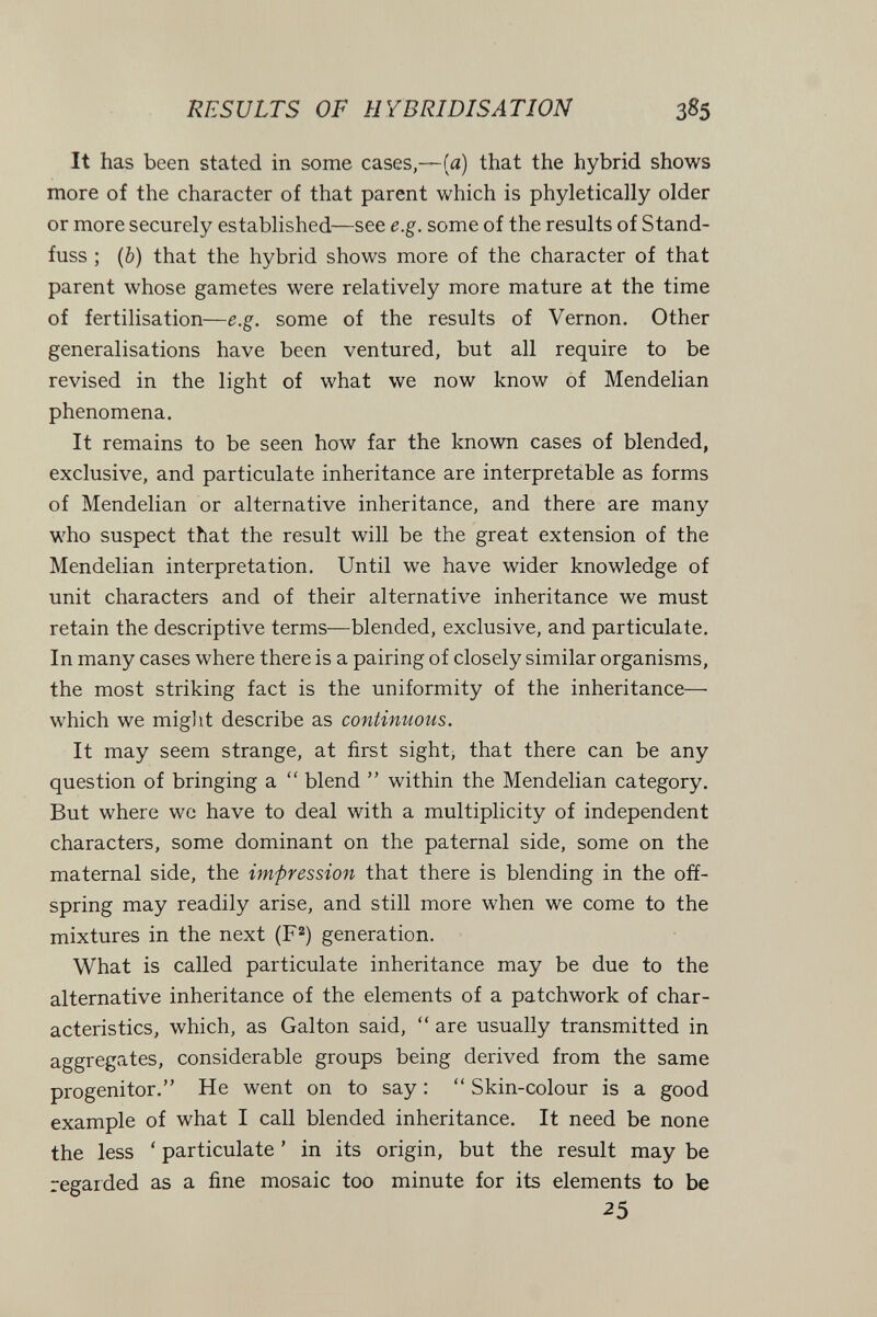 RESULTS OF HYBRIDISATION 385 It has been stated in some cases,—(я) that the hybrid shows more of the character of that parent which is phyletically older or more securely established—see e.g. some of the results of Stand- fuss ; {b) that the hybrid shows more of the character of that parent whose gametes were relatively more mature at the time of fertilisation—e.g. some of the results of Vernon. Other generalisations have been ventured, but all require to be revised in the light of what we now know of Mendelian phenomena. It remains to be seen how far the known cases of blended, exclusive, and particulate inheritance are interpretable as forms of Mendelian or alternative inheritance, and there are many who suspect that the result will be the great extension of the Mendelian interpretation. Until we have wider knowledge of unit characters and of their alternative inheritance we must retain the descriptive terms—blended, exclusive, and particulate. In many cases where there is a pairing of closely similar organisms, the most striking fact is the uniformity of the inheritance— which we miglit describe as continuous. It may seem strange, at first sight, that there can be any question of bringing a  blend  within the Mendelian category. But where wc have to deal with a multiplicity of independent characters, some dominant on the paternal side, some on the maternal side, the impression that there is blending in the off¬ spring may readily arise, and still more when we come to the mixtures in the next (F=^) generation. What is called particulate inheritance may be due to the alternative inheritance of the elements of a patchwork of char¬ acteristics, which, as Galton said,  are usually transmitted in aggregates, considerable groups being derived from the same progenitor. He went on to say :  Skin-colour is a good example of what I call blended inheritance. It need be none the less ' particulate ' in its origin, but the result may be regarded as a fine mosaic too minute for its elements to be 25