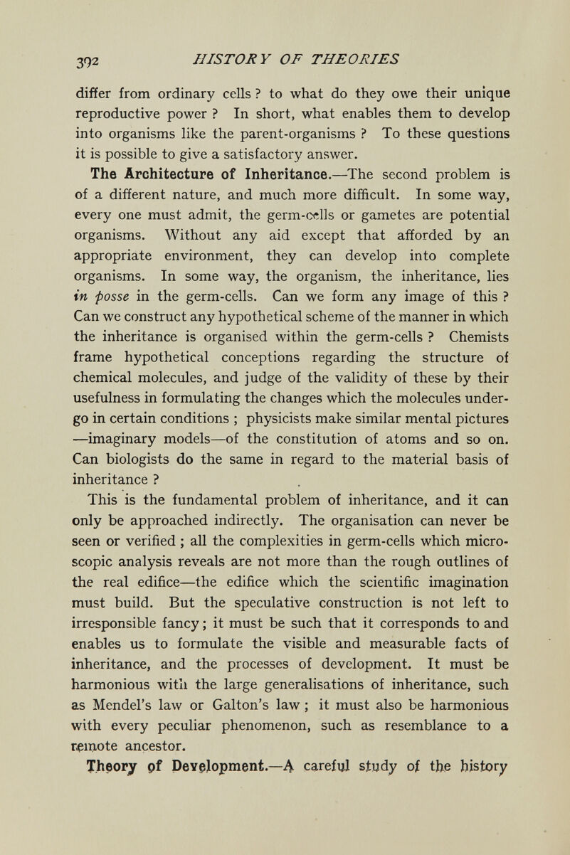 392 HISTORY OF THEORIES differ from ordinary cells ? to what do they owe their unique reproductive power ? In short, what enables them to develop into organisms like the parent-organisms ? To these questions it is possible to give a satisfactory answer. The Architecture of Inheritance.—^The second problem is of a different nature, and much more difficult. In some way, every one must admit, the germ-cclls or gametes are potential organisms. Without any aid except that afforded by an appropriate environment, they can develop into complete organisms. In some way, the organism, the inheritance, lies in fosse in the germ-cells. Can we form any image of this ? Can we construct any hypothetical scheme of the manner in which the inheritance is organised within the germ-cells ? Chemists frame hypothetical conceptions regarding the structure of chemical molecules, and judge of the validity of these by their usefulness in formulating the changes which the molecules under¬ go in certain conditions ; physicists make similar mental pictures —imaginary models—of the constitution of atoms and so on. Can biologists do the same in regard to the material basis of inheritance ? This is the fundamental problem of inheritance, and it can only be approached indirectly. The organisation can never be seen or verified ; all the complexities in germ-cells which micro¬ scopic analysis reveals are not more than the rough outlines of the real edifice—the edifice which the scientific imagination must build. But the speculative construction is not left to irresponsible fancy ; it must be such that it corresponds to and enables us to formulate the visible and measurable facts of inheritance, and the processes of development. It must be harmonious with the large generalisations of inheritance, such as Mendel's law or Galton's law ; it must also be harmonious with every peculiar phenomenon, such as resemblance to a remote ancestor. Theory pf Pevgjopment.—Л careful study of the history