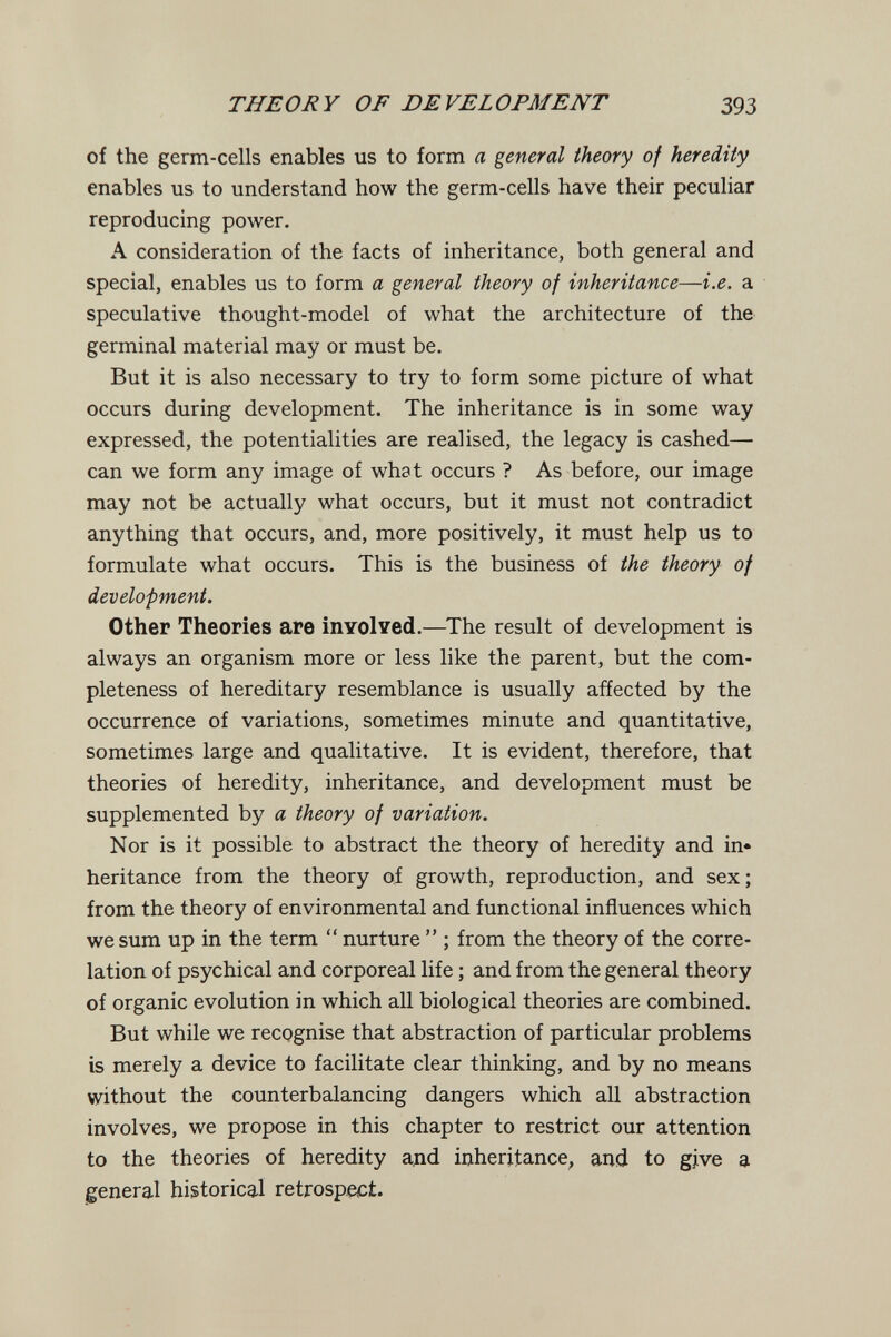 THEORY OF DEVELOPMENT 393 of the germ-cells enables us to form a general theory of heredity enables us to understand how the germ-cells have their peculiar reproducing power. A consideration of the facts of inheritance, both general and special, enables us to form a general theory of inheritance—i.e. a speculative thought-model of what the architecture of the germinal material may or must be. But it is also necessary to try to form some picture of what occurs during development. The inheritance is in some way expressed, the potentialities are realised, the legacy is cashed— can we form any image of what occurs ? As before, our image may not be actually what occurs, but it must not contradict anything that occurs, and, more positively, it must help us to formulate what occurs. This is the business of the theory of development. Other Theories are inYolved.—^The result of development is always an organism more or less like the parent, but the com¬ pleteness of hereditary resemblance is usually afíected by the occurrence of variations, sometimes minute and quantitative, sometimes large and qualitative. It is evident, therefore, that theories of heredity, inheritance, and development must be supplemented by a theory of variation. Nor is it possible to abstract the theory of heredity and in« heritance from the theory oí growth, reproduction, and sex; from the theory of environmental and functional influences which we sum up in the term  nurture  ; from the theory of the corre¬ lation of psychical and corporeal life ; and from the general theory of organic evolution in which all biological theories are combined. But while we recognise that abstraction of particular problems is merely a device to facilitate clear thinking, and by no means without the counterbalancing dangers which all abstraction involves, we propose in this chapter to restrict our attention to the theories of heredity and inheritance, and to give a general historical retrospect.