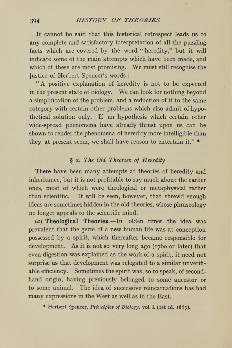394 HISTORY OF THEORIES It cannot be said that this historical retrospect leads us to any complete and satisfactory interpretation of all the puzzling facts which are covered by the word  heredity, but it will indicate some of the main attempts which have been made, and which of these are most promising. We must still recognise the justice of Herbert Spencer's words : A positive explanation of heredity is not to be expected in the present state of biology. We can look for nothing beyond a simplification of the problem, and a reduction of it to the same category with certain other problems which also admit of hypo¬ thetical solution only. If an hypothesis which certain other wide-spread phenomena have already thrust upon us can be shown to render the phenomena of heredity more intelligible than they at present seem, we shall have reason to entertain it. ♦ § 2. The Old Theories of Heredity There have been many attempts at theories of heredity and inheritance, but it is not profitable to say much about the earlier ones, most of which were theological or metaphysical rather than scientific. It will be seen, however, that shrewd enough ideas are sometimes hidden in the old theories, whose phraseology no longer appeals to the scientific mind. {a) Theological Theories.—In olden times the idea was prevalent that the germ of a new human life was at conception possessed by a spirit, which thereafter became responsible for development. As it is not so very long ago (1760 or later) that even digestion was explained as the work of a spirit, it need not surprise us that development was relegated to a similar unverifi- able efficiency. Sometimes the spirit was, so to speak, of second¬ hand origin, having previously belonged to some ancestor or to some animal. The idea of successive reincarnations has had many expressions in the West as well as in the East. ' Herbert Spencer, Principles of Biology, vol. i. (ist ed. 1863).