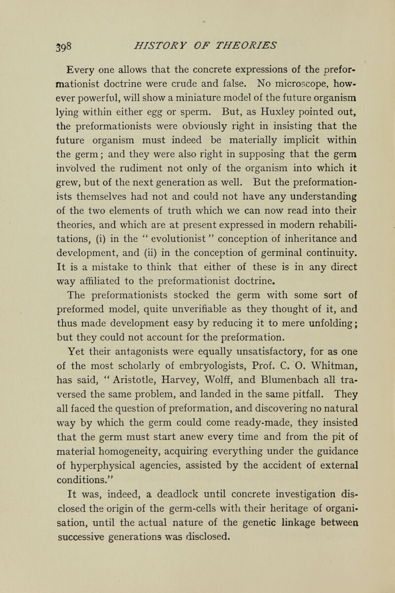 398 HISTORY OF THEORIES Every one allows that the concrete expressions of the prefor- mationist doctrine were crude and false. No microscope, how¬ ever powerful, will show a miniature model of the future organism lying within either egg or sperm. But, as Huxley pointed out, the preformationists were obviously right in insisting that the future organism must indeed be materially implicit within the germ ; and they were also right in supposing that the germ involved the rudiment not only of the organism into which it grew, but of the next generation as well. But the preformation¬ ists themselves had not and could not have any understanding of the two elements of truth which we can now read into their theories, and which are at present expressed in modern rehabili¬ tations, (i) in the  evolutionist  conception of inheritance and development, and (ii) in the conception of germinal continuity. It is a mistake to think that either of these is in any direct way affiliated to the preformationist doctrine. The preformationists stocked the germ with some sort of preformed model, quite unverifiable as they thought of it, and thus made development easy by reducing it to mere unfolding ; but they could not account for the preformation. Yet their antagonists were equally unsatisfactory, for as one of the most scholarly of embryologists, Prof. C. O. Whitman, has said,  Aristotle, Harvey, Wolff, and Blumenbach all tra¬ versed the same problem, and landed in the same pitfall. They all faced the question of preformation, and discovering no natural way by which the germ could come ready-made, they insisted that the germ must start anew every time and from the pit of material homogeneity, acquiring everything under the guidance of hyperphysical agencies, assisted by the accident of external conditions. It was, indeed, a deadlock until concrete investigation dis¬ closed the origin of the germ-cells with their heritage of organi¬ sation, until the actual nature of the genetic linkage between successive generations was disclosed.