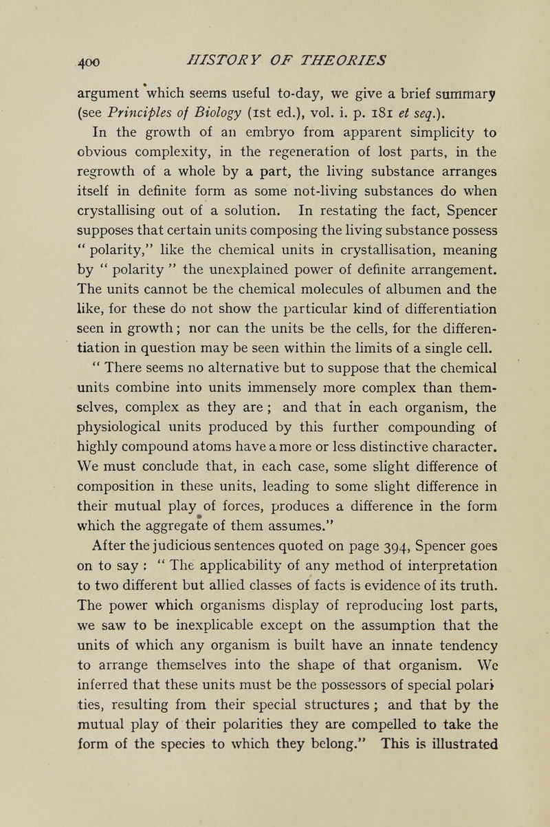 400 IIISTORY OF THEORIES % argument which seems useful to-day, we give a brief summary (see Principles of Biology (ist ed.), vol. i. p. i8i et seq.). In the growth of an embryo from apparent simplicity to obvious complexity, in the regeneration of lost parts, in the regrowth of a whole by a part, the living substance arranges itself in definite form as some not-living substances do when crystallising out of a solution. In restating the fact, Spencer supposes that certain units composing the living substance possess  polarity, like the chemical units in crystallisation, meaning by  polarity  the unexplained power of definite arrangement. The units cannot be the chemical molecules of albumen and the like, for these do not show the particular kind of differentiation seen in growth ; nor can the units be the cells, for the differen¬ tiation in question may be seen within the limits of a single cell.  There seems no alternative but to suppose that the chemical units combine into units immensely more complex than them¬ selves, complex as they are ; and that in each organism, the physiological units produced by this further compounding of highly compound atoms have a more or less distinctive character. We must conclude that, in each case, some slight difference of composition in these units, leading to some slight difference in their mutual play of forces, produces a difference in the form which the aggregate of them assumes. After the judicious sentences quoted on page 394, Spencer goes on to say :  The applicability of any method of interpretation to two different but allied classes of facts is evidence of its truth. The power which organisms display of reproducing lost parts, we saw to be inexplicable except on the assumption that the units of which any organism is built have an innate tendency to arrange themselves into the shape of that organism. Wc inferred that these units must be the possessors of special polari ties, resulting from their special structures ; and that by the mutual play of their polarities they are compelled to take the form of the species to which they belong. This is illustrated