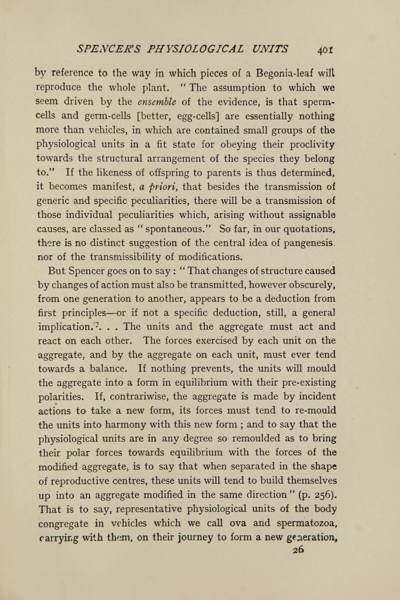 SPENCER'S PHYSIOLOGICAL UNITS 4ÔÎ by reference to the way in which pieces of a Begonia-leaf wilt reproduce the whole plant.  The assumption to which we seem driven by the ensemble of the evidence, is that sperm- cells and germ-cells [better, egg-cells] are essentially nothing more than vehicles, in which are contained small groups of the physiological units in a fit state for obeying their proclivity towards the structural arrangement of the species they belong to. If the likeness of offspring to parents is thus determined, it becomes manifest, a priori, that besides the transmission of generic and specific peculiarities, there will be a transmission of those individual peculiarities which, arising without assignable causes, are classed as  spontaneous. So far, in our quotations, there is no distinct suggestion of the central idea of pangenesis, nor of the transmissibility of modifications. But Spencer goes on to say :  That changes of structure caused by changes of action must also be transmitted, however obscurely, from one generation to another, appears to be a deduction from first principles—or if not a specific deduction, still, a general implication.'^. . . The units and the aggregate must act and react on each other. The forces exercised by each unit on the aggregate, and by the aggregate on each unit, must ever tend towards a balance. If nothing prevents, the units will mould the aggregate into a form in equilibrium with their pre-existing polarities. If, contrariwise, the aggregate is made by incident actions to take a new form, its forces must tend to re-mould the units into harmony with this new form ; and to say that the physiological units are in any degree so remoulded as to bring their polar forces towards equilibrium with the forces of the modified aggregate, is to say that when separated in the shape of reproductive centres, these units will tend to build themselves up into an aggregate modified in the same direction (p. 256). That is to say, representative physiological units of the body congregate in vehicles which we call ova and spermatozoa, rarrying with them, on their journey to form a new generation, 26
