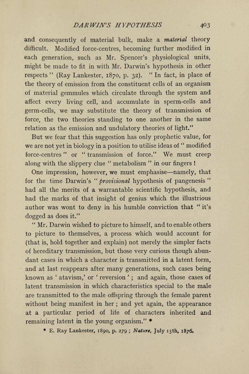 DARWIN'S HYPOTHESIS 403 and consequently of material bulk, make a material theory difficult. Modified force-centres, becoming further modified in each generation, such as Mr. Spencer's physiological units, might be made to fit in with Mr. Darwin's hypothesis in other respects  (Ray Lankester, 1870, p. 32).  In fact, in place of the theory of emission from the constituent cells of an organism of material gemmules which circulate through the system and affect every living cell, and accumulate in sperm-cells and germ-cells, we may substitute the theory of transmission of force, the two theories standing to one another in the same relation as the emission and undulatory theories of light. But we fear that this suggestion has only prophetic value, for we are not yet in biology in a position to utilise ideas of  modified force-centres  or  transmission of force. We must creep along with the slippery clue  metabolism  in our fingers ! One impression, however, we must emphasise—namely, that for the time Darwin's  'provisional hypothesis of pangenesis  had all the merits of a warrantable scientific hypothesis, and had the marks of that insight of genius which the illustrious author was wont to deny in his humble conviction that it's dogged as does it.  Mr. Darwin wished to picture to himself, and to enable others to picture to themselves, a process which would account for (that is, hold together and explain) not merely the simpler facts of hereditary transmission, but those very curious though abun¬ dant cases in which a character is transmitted in a latent form, and at last reappears after many generations, such cases being known as ' atavism,' or ' reversion ' ; and again, those cases of latent transmission in which characteristics special to the male are transmitted to the male offspring through the female parent without being manifest in her ; and yet again, the appearance at a particular period of life of characters inherited and remaining latent in the young organism. ♦ ♦ E. Ray Lankester, 1890, p. 279 ; Nature, July 15th, 1876.