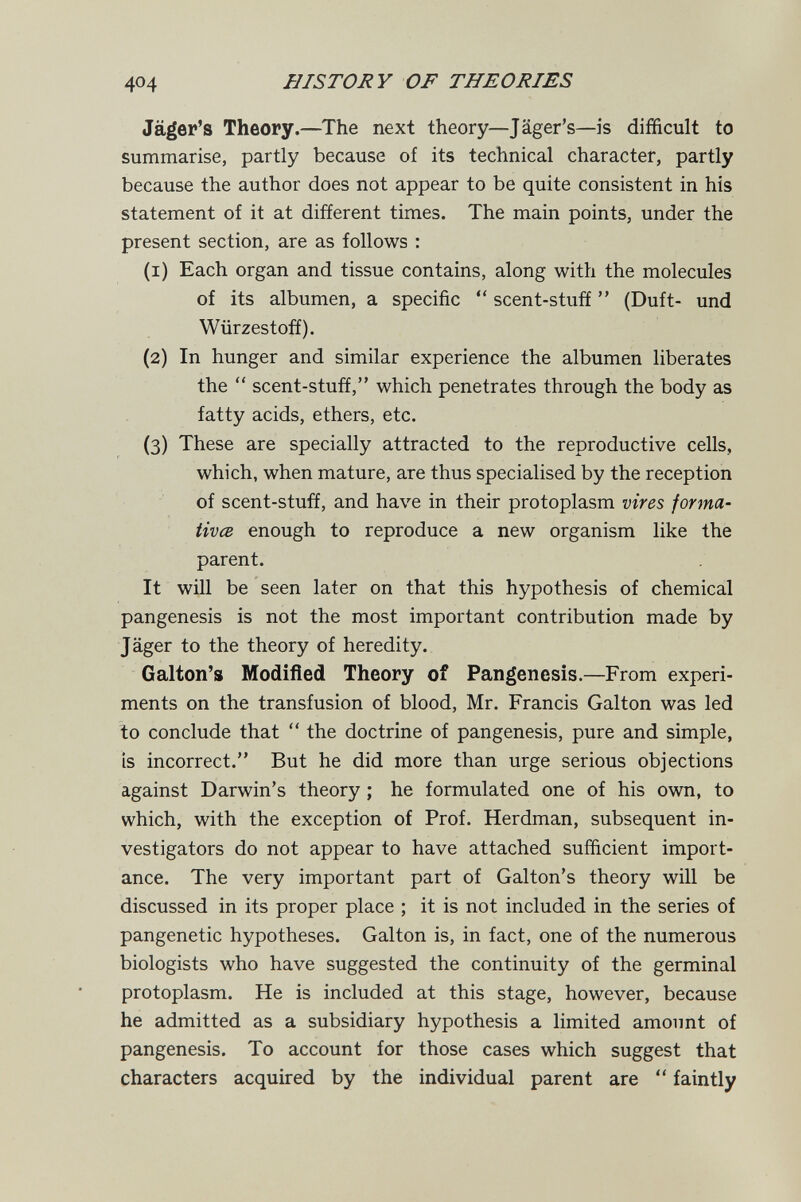 404 HISTORY OF THEORIES Jäger's Theory.—The next theory—Jäger's—is difficult to summarise, partly because of its technical character, partly because the author does not appear to be quite consistent in his statement of it at different times. The main points, under the present section, are as follows : (1) Each organ and tissue contains, along with the molecules of its albumen, a specific  scent-stuff  (Duft- und Würzestoff). (2) In hunger and similar experience the albumen liberates the  scent-stuff, which penetrates through the body as fatty acids, ethers, etc. (3) These are specially attracted to the reproductive cells, which, when mature, are thus specialised by the reception of scent-stuff, and have in their protoplasm vires forma¬ tiva enough to reproduce a new organism like the parent. It will be seen later on that this hypothesis of chemical pangenesis is not the most important contribution made by Jäger to the theory of heredity. Galton'» Modified Theory of Pangenesis.—From experi¬ ments on the transfusion of blood, Mr. Francis Galton was led to conclude that  the doctrine of pangenesis, pure and simple, is incorrect. But he did more than urge serious objections against Darwin's theory ; he formulated one of his own, to which, with the exception of Prof. Herdman, subsequent in¬ vestigators do not appear to have attached sufficient import¬ ance. The very important part of Galton's theory will be discussed in its proper place ; it is not included in the series of pangenetic hypotheses. Galton is, in fact, one of the numerous biologists who have suggested the continuity of the germinal protoplasm. He is included at this stage, however, because he admitted as a subsidiary hypothesis a limited amount of pangenesis. To account for those cases which suggest that characters acquired by the individual parent are  faintly