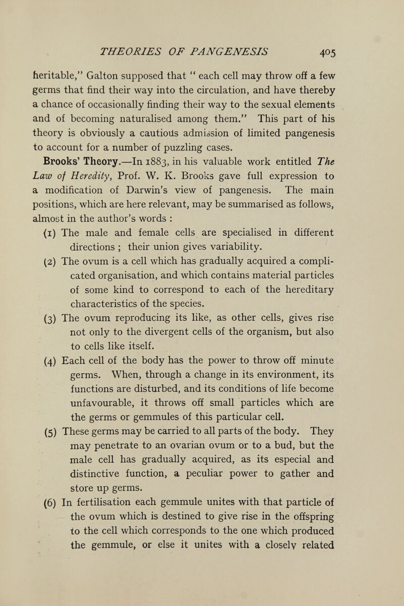 THEORIES OF PANGENESIS 405 heritable, Galton supposed that  each cell may throw off a few germs that find their way into the circulation, and have thereby a chance of occasionally finding their way to the sexual elements and of becoming naturalised among them. This part of his theory is obviously a cautioiis admission of limited pangenesis to account for a number of puzzling cases. Brooks' Theory.—In 1883, in his valuable work entitled The Law of Heredity, Prof. W. K. Brooks gave full expression to a modification of Darwin's view of pangenesis. The main positions, which are here relevant, may be summarised as follows, almost in the author's words : (1) The male and female cells are specialised in different directions ; their union gives variability. (2) The ovum is a cell which has gradually acquired a compli¬ cated organisation, and which contains material particles of some kind to correspond to each of the hereditary characteristics of the species. (3) The ovum reproducing its like, as other cells, gives rise not only to the divergent cells of the organism, but also to cells like itself. (4) Each cell of the body has the power to throw off minute germs. When, through a change in its environment, its functions are disturbed, and its conditions of life become unfavourable, it throws off small particles which are the germs or gemmules of this particular cell. (5) These germs may be carried to all parts of the body. They may penetrate to an ovarian ovum or to a bud, but the male cell has gradually acquired, as its especial and distinctive function, a peculiar power to gather and store up germs. (6) In fertilisation each gemmule unites with that particle of the ovum which is destined to give rise in the offspring to the cell which corresponds to the one which produced the gemmule, or else it unites with a closely related