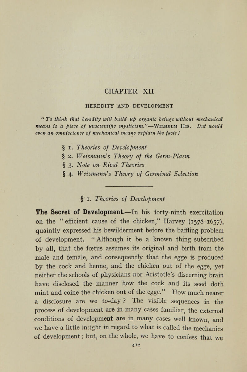 CHAPTER XII HEREDITY AND DEVELOPMENT To think that heredity will build up organic beings without mechanical means is a piece of unscientific mysticism.—Wilhelm His. But would even an omniscience of mechanical means explain the facts ? § I. Theories of Development § 2. Weismann's Theory of the Germ-Plasm § 3. Note on Rival Theories § 4. Weismann's Theory of Germinal Selection § I. Theories of Development The Secret of Development.—In his forty-ninth exercitation on the  efficient cause of the chicken/' Harvey (1578-1657), quaintly expressed his bewilderment before the baffling problem of development.  Although it be a known thing subscribed by all, that the foetus assumes its original and birth from the male and female, and consequently that the egge is produced by the cock and henne, and the chicken out of the egge, yet neither the schools of physicians nor Aristotle's discerning brain have disclosed the manner how the cock and its seed doth mint and coinè the chicken out of the egge. How much nearer a disclosure are we to-day ? The visible sequences in the process of development are in many cases familiar, the external conditions of developmeot are in many cases well known, and we have a little insight in regard to what is called the mechanics of development ; but, on the whole, we have to confess that we