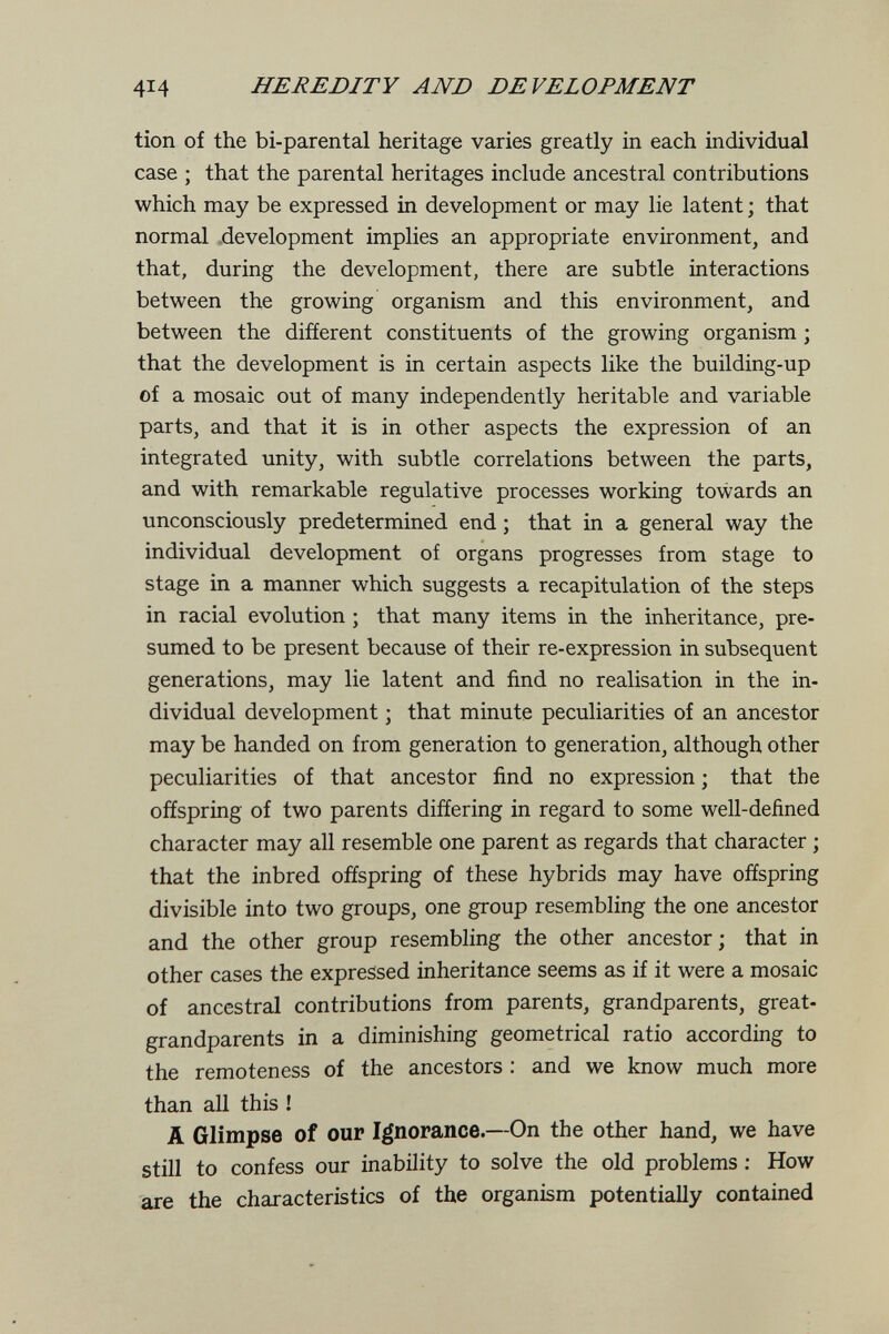 414 HEREDITY AND DEVELOPMENT tion of the bi-parental heritage varies greatly in each individual case ; that the parental heritages include ancestral contributions which may be expressed in development or may lie latent ; that normal .development implies an appropriate environment, and that, during the development, there are subtle interactions between the growing organism and this environment, and between the difíerent constituents of the growing organism ; that the development is in certain aspects like the building-up of a mosaic out of many independently heritable and variable parts, and that it is in other aspects the expression of an integrated unity, with subtle correlations between the parts, and with remarkable regulative processes working towards an unconsciously predetermined end ; that in a general way the individual development of organs progresses from stage to stage in a manner which suggests a recapitulation of the steps in racial evolution ; that many items in the inheritance, pre¬ sumed to be present because of their re-expression in subsequent generations, may lie latent and find no realisation in the in¬ dividual development ; that minute peculiarities of an ancestor may be handed on from generation to generation, although other peculiarities of that ancestor find no expression ; that the offspring of two parents differing in regard to some well-defined character may all resemble one parent as regards that character ; that the inbred offspring of these hybrids may have offspring divisible into two groups, one group resembling the one ancestor and the other group resembling the other ancestor ; that in other cases the expressed inheritance seems as if it were a mosaic of ancestral contributions from parents, grandparents, great- grandparents in a diminishing geometrical ratio according to the remoteness of the ancestors : and we know much more than all this ! A Glimpse of our Ignorance.—On the other hand, we have still to confess our inability to solve the old problems ; How are the characteristics of the organism potentially contained