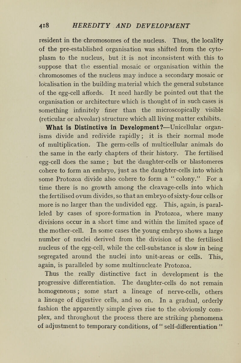 4i8 heredity AND DEVELOPMENT resident in the chromosomes of the nucleus. Thus, the locality of the pre-established organisation was shifted from the cyto¬ plasm to the nucleus, but it is not inconsistent with this to suppose that tlie essential mosaic or organisation within the chromosomes of the nucleus may induce a secondary mosaic or localisation in the building material which the general substance of the egg-cell affords. It need hardly be pointed out that the organisation or architecture which is thought of in such cases is something infinitely finer than the microscopically visible {reticular or alveolar) structure which all living matter exhibits. What is Distinctive in Development?—Unicellular organ¬ isms divide and redivide rapidly ; it is their normal mode of multiplication. The germ-cells of multicellular animals do the same in the early chapters of their history. The fertilised egg-cell does the same ; but the daughter-cells or blastomeres cohere to form an embryo, just as the daughter-cells into which some Protozoa divide also cohere to form a  colony. For a time there is no growth among the cleavage-cells into which the fertilised ovum divides, so that an embryo of sixty-four cells or more is no larger than the undivided egg. This, again, is paral¬ leled by cases of spore-formation in Protozoa, where many divisions occur in a short time and within the limited space of the mother-cell. In some cases the young embryo shows a large number of nuclei derived from the division of the fertilised nucleus of the egg-cell, while the cell-substance is slow in being segregated around the nuclei into unit-areas or cells. This, again, is paralleled by some multinucleate Protozoa. Thus the really distinctive fact in development is the progressive differentiation. The daughter-cells do not remain homogeneous ; some start a lineage of nerve-cells, others a lineage of digestive cells, and so on. In a gradual, orderly fashion the apparently simple gives rise to the obviously com¬ plex, and throughout the process there are striking phenomena of adjustment to temporary conditions, of  self-differentiation 