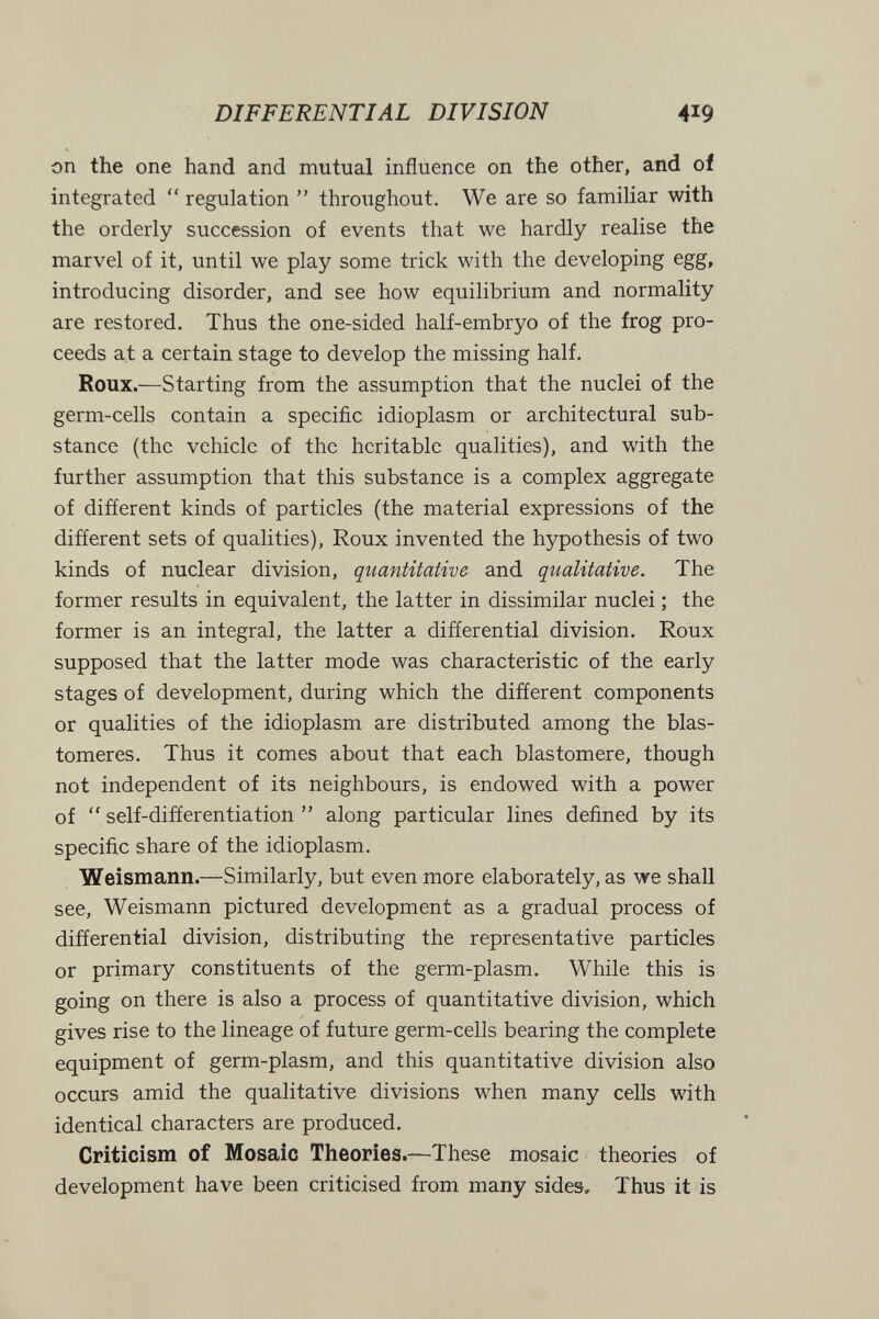 DIFFERENTIAL DIVISION 419 on the one hand and mutual influence on the other, and of integrated  regulation  throughout. We are so familiar with the orderly succession of events that we hardly realise the marvel of it, until we play some trick with the developing egg, introducing disorder, and see how equilibrium and normality are restored. Thus the one-sided half-embryo of the frog pro¬ ceeds at a certain stage to develop the missing half. Roux.—Starting from the assumption that the nuclei of the germ-cells contain a specific idioplasm or architectural sub¬ stance (the vehicle of the heritable qualities), and with the further assumption that this substance is a complex aggregate of different kinds of particles (the material expressions of the different sets of qualities), Roux invented the hypothesis of two kinds of nuclear division, quantitative and qualitative. The former results in equivalent, the latter in dissimilar nuclei ; the former is an integral, the latter a differential division. Roux supposed that the latter mode was characteristic of the early stages of development, during which the different components or qualities of the idioplasm are distributed among the blas- tomeres. Thus it comes about that each blastomere, though not independent of its neighbours, is endowed with a power of  self-differentiation  along particular lines defined by its specific share of the idioplasm. Weismann.—Similarly, but even more elaborately, as we shall see, Weismann pictured development as a gradual process of differential division, distributing the representative particles or primary constituents of the germ-plasm. While this is going on there is also a process of quantitative division, which gives rise to the lineage of future germ-cells bearing the complete equipment of germ-plasm, and this quantitative division also occurs amid the qualitative divisions when many cells with identical characters are produced. Criticism of Mosaic Theories.—These mosaic theories of development have been criticised from many sides. Thus it is