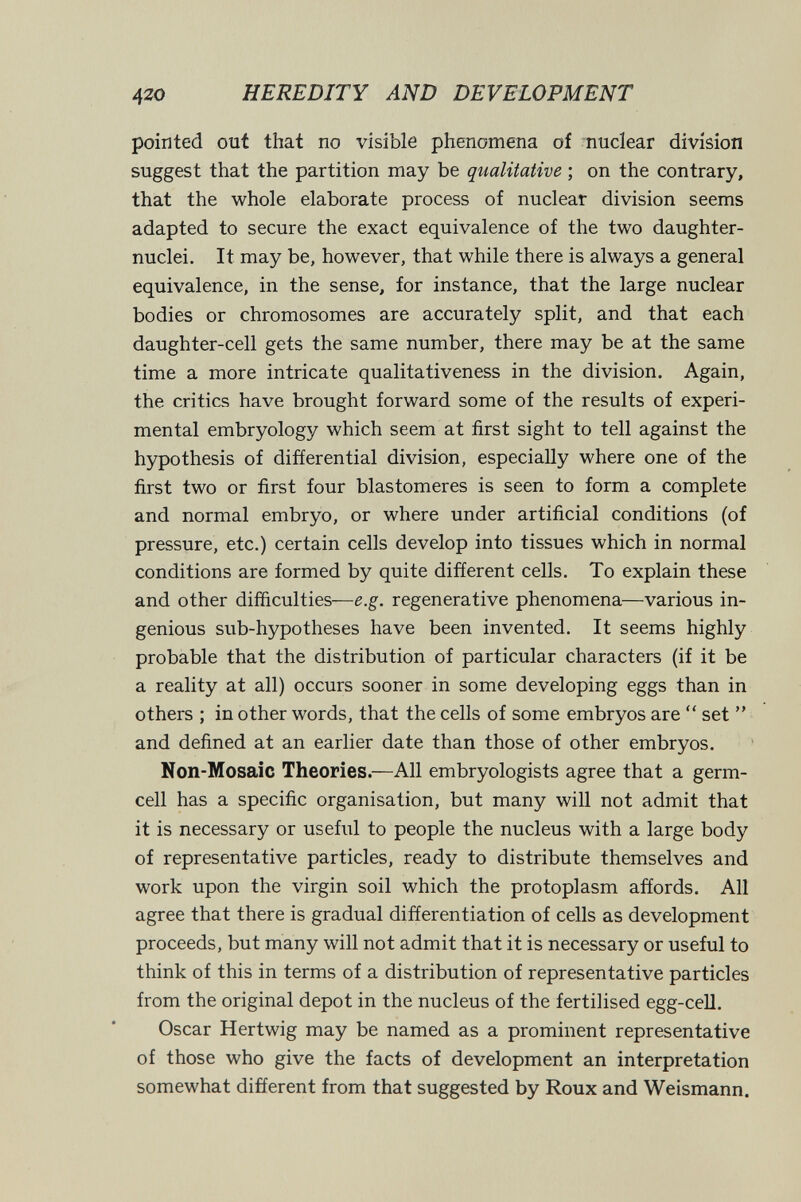 420 HEREDITY AND DEVELOPMENT pointed out that no visible phenomena of nuclear division suggest that the partition may be qualitative ; on the contrary, that the whole elaborate process of nuclear division seems adapted to secure the exact equivalence of the two daughter- nuclei. It may be, however, that while there is always a general equivalence, in the sense, for instance, that the large nuclear bodies or chromosomes are accurately split, and that each daughter-cell gets the same number, there may be at the same time a more intricate qualitativeness in the division. Again, the critics have brought forward some of the results of experi¬ mental embryology which seem at first sight to tell against the hypothesis of differential division, especially where one of the first two or first four blastomeres is seen to form a complete and normal embryo, or where under artificial conditions (of pressure, etc.) certain cells develop into tissues which in normal conditions are formed by quite different cells. To explain these and other difficulties—e.g. regenerative phenomena—various in¬ genious sub-hypotheses have been invented. It seems highly probable that the distribution of particular characters (if it be a reality at all) occurs sooner in some developing eggs than in others ; in other words, that the cells of some embryos are  set  and defined at an earlier date than those of other embryos. Non-Mosaic Theories.—All embryologists agree that a germ- cell has a specific organisation, but many will not admit that it is necessary or useful to people the nucleus with a large body of representative particles, ready to distribute themselves and work upon the virgin soil which the protoplasm affords. All agree that there is gradual differentiation of cells as development proceeds, but many will not admit that it is necessary or useful to think of this in terms of a distribution of representative particles from the original depot in the nucleus of the fertilised egg-cell. Oscar Hertwig may be named as a prominent representative of those who give the facts of development an interpretation somewhat different from that suggested by Roux and Weismann.