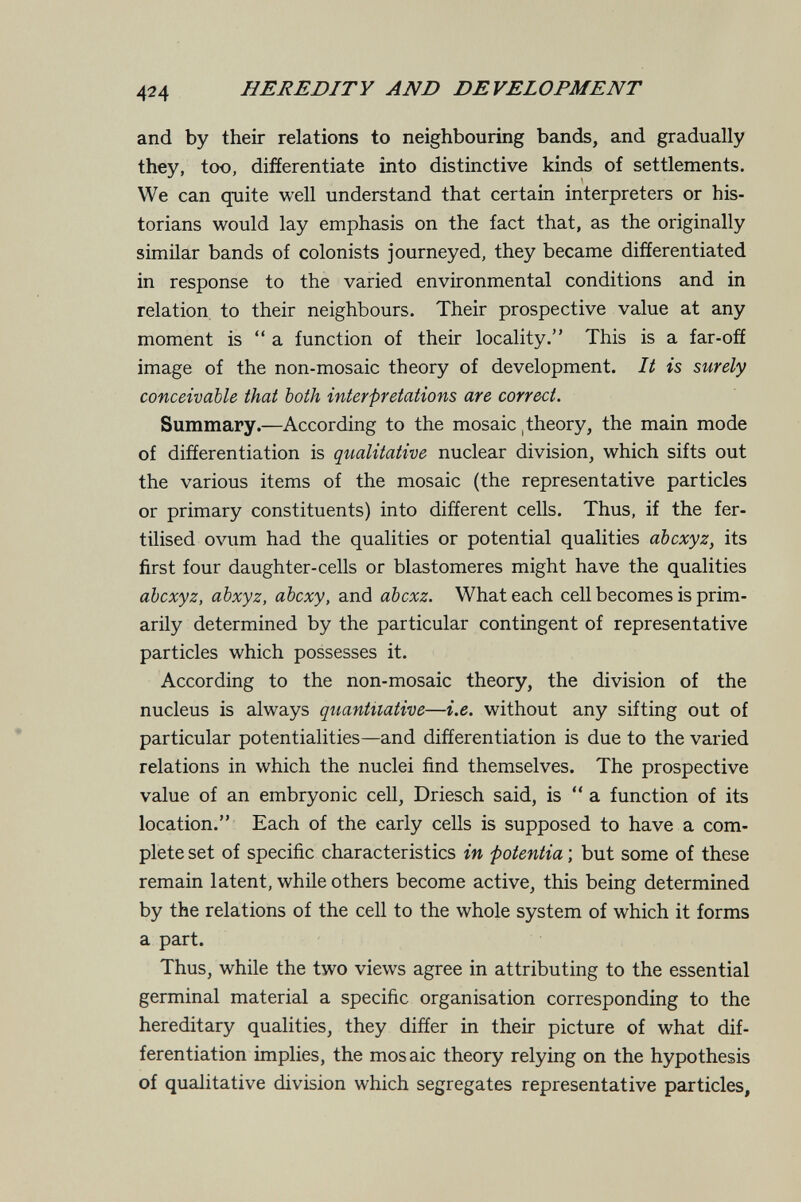 HEREDITY AND DEVELOPMENT and by their relations to neighbouring bands, and gradually they, too, differentiate into distinctive kinds of settlements. We can quite well understand that certain interpreters or his¬ torians would lay emphasis on the fact that, as the originally similar bands of colonists journeyed, they became differentiated in response to the varied environmental conditions and in relation to their neighbours. Their prospective value at any moment is a function of their locality. This is a far-off image of the non-mosaic theory of development. It is surely conceivable that both interpretations are correct. Summary.—According to the mosaic ,theory, the main mode of differentiation is qualitative nuclear division, which sifts out the various items of the mosaic (the representative particles or primary constituents) into different cells. Thus, if the fer¬ tilised ovum had the qualities or potential qualities abcxyz, its first four daughter-cells or blastomeres might have the qualities abcxyz, abxyz, abcxy, and abcxz. What each cell becomes is prim¬ arily determined by the particular contingent of representative particles which possesses it. According to the non-mosaic theory, the division of the nucleus is always quantitative—i.e. without any sifting out of particular potentialities—and differentiation is due to the varied relations in which the nuclei find themselves. The prospective value of an embryonic cell, Driesch said, is  a function of its location. Each of the early cells is supposed to have a com¬ plete set of specific characteristics in potentia ; but some of these remain latent, while others become active, this being determined by the relations of the cell to the whole system of which it forms a part. Thus, while the two views agree in attributing to the essential germinal material a specific organisation corresponding to the hereditary qualities, they differ in their picture of what dif¬ ferentiation implies, the mos aie theory relying on the hypothesis of qualitative division which segregates representative particles.