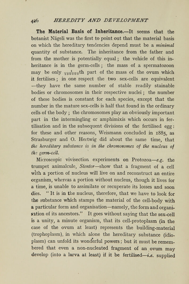 42б HEREDITY AND DEVELOPMENT The Material Basis of Inheritance.—It seems that the botanist Nägeli was the first to point out that the material basis on which the hereditary tendencies depend must be a minimal quantity of substance. The inheritance from the father and from the mother is potentially equal ; the vehicle of this in¬ heritance is in the germ-cells ; the mass of a spermatozoon may be only T^xrViToth part of the mass of the ovum which it fertilises ; in one respect the two sex-cells are equivalent —they have the same number of stable readily stainable bodies or chromosomes in their respective nuclei ; the number of these bodies is constant for each species, except that the number in the mature sex-ceUs is half that found in the ordinary cells of the body ; the chromosomes play an obviously important part in the intermingling or amphimixis which occurs in fer¬ tilisation and in the subsequent divisions of the fertilised egg : for these and other reasons, Weismann concluded in 1885, Strasburger and O. Hertwig did about the same time, that the hereditary substance is in the chromosomes of the nucleus of the^ germ-cell. Microscopic vivisection experiments on Protozoa—e.g. the trumpet animalcule, Stentor—show that a fragment of a cell with a portion of nucleus will live on and reconstruct an entire organism, whereas a portion without nucleus, though it lives for a time, is unable to assimilate or recuperate its losses and soon dies.  It is in the nucleus, therefore, that we have to look for the substance which stamps the material of the ceU-body with a particular form and organisation—namely, the form and organi¬ sation of its ancestors. It goes without saying that the sex-cell is a unity, a minute organism, that its cell-protoplasm (in the case of the ovum at least) represents the building-material (trophoplasm), in which alone the hereditary substance (idio¬ plasm) can unfold its wonderful powers ; but it must be remem¬ bered that even a non-nucleated fragment of an ovum may develop (into a larva at least) if it be fertilised—i.e. supplied