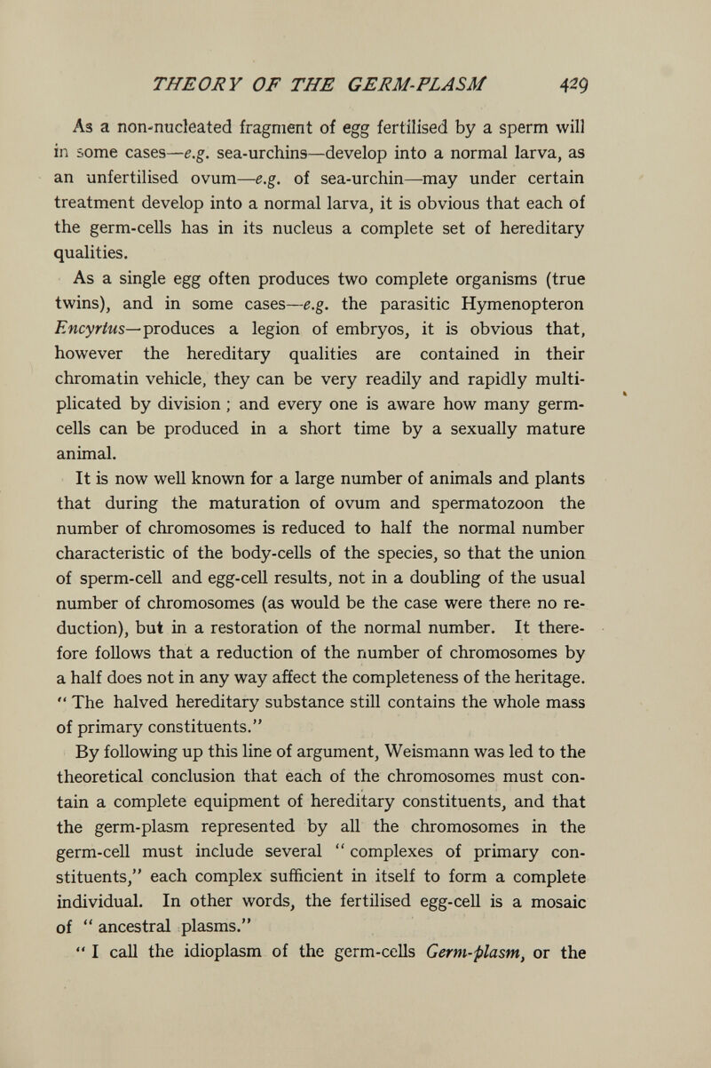 THEORY OF THE GERM-PLASM 42g As a non-nucleated fragment of egg fertilised by a sperm will in some cases—e.g. sea-urchins—develop into a normal larva, as an unfertilised ovum—e.g. of sea-urchin—may under certain treatment develop into a normal larva, it is obvious that each of the germ-cells has in its nucleus a complete set of hereditary qualities. As a single egg often produces two complete organisms (true twins), and in some cases—e.g. the parasitic Hymenopteron Encyrtus^produces a legion of embryos, it is obvious that, however the hereditary qualities are contained in their chromatin vehicle, they can be very readily and rapidly multi- plicated by division ; and every one is aware how many germ- cells can be produced in a short time by a sexually mature animal. It is now well known for a large number of animals and plants that during the maturation of ovum and spermatozoon the number of chromosomes is reduced to half the normal number characteristic of the body-cells of the species, so that the union of sperm-cell and egg-cell results, not in a doubling of the usual number of chromosomes (as would be the case were there no re¬ duction), but in a restoration of the normal number. It there¬ fore follows that a reduction of the number of chromosomes by a half does not in any way affect the completeness of the heritage.  The halved hereditary substance still contains the whole mass of primary constituents. By following up this line of argument, Weismann was led to the theoretical conclusion that each of the chromosomes must con¬ tain a complete equipment of hereditary constituents, and that the germ-plasm represented by all the chromosomes in the germ-cell must include several  complexes of primary con¬ stituents, each complex sufficient in itself to form a complete individual. In other words, the fertilised egg-cell is a mosaic of  ancestral plasms.  I call the idioplasm of the germ-cells Germ-plasm, or the