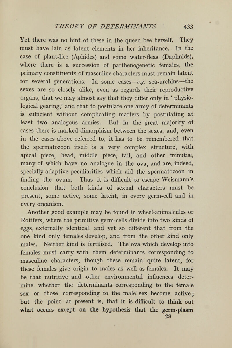 THEORY OF DETERMINANTS 433 Yet there was no hint of these in the queen bee herself. They must have lain as latent elements in her inheritance. In the case of plant-lice (Aphides) and some water-fleas (Daphnids), where there is a succession of parthenogenetic females, the primary constituents of masculine characters must remain latent for several generations. In some cases—e.g. sea-urchins—the sexes are so closely alike, even as regards their reproductive organs, that we may almost say that they differ only in ' physio¬ logical gearing,' and that to postulate one army of determinants is sufficient without complicating matters by postulating at least two analogous armies. But in the great majority of cases there is marked dimorphism between the sexes, and, even in the cases above referred to, it has to be remembered that the spermatozoon itself is a very complex structure, with apical piece, head, middle piece, tail, and other minutiae, many of which have no analogue in the ova, and are, indeed, specially adaptive peculiarities which aid the spermatozoon in finding the ovum. Thus it is difficult to escape Weismann's conclusion that both kinds of sexual characters must be present, some active, some latent, in every germ-cell and in every organism. Another good example may be found in wheel-animalcules or Rotifers, where the primitive germ-cells divide into two kinds of eggs, externally identical, and yet so different that from the one kind only females develop, and from the other kind only males. Neither kind is fertilised. The ova which develop into females must carry with them determinants corresponding to masculine characters, though these remain quite latent, for these females give origin to males as well as females. It may be that nutritive and .other environmental influences deter¬ mine whether the determinants corresponding to the female sex or those corresponding to the male sex become active; but the point at present is, that it is difficult to think out what occurs ex';ept on the hypothesis that the germ-plasm 28