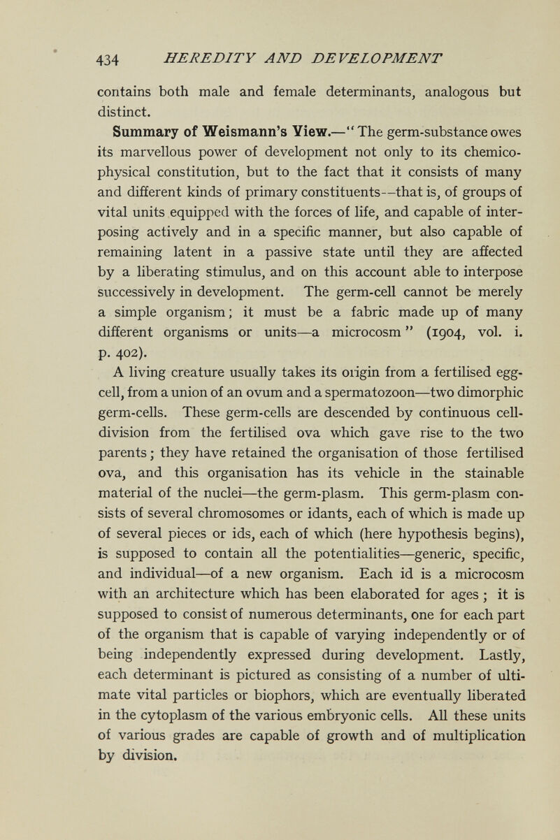 434 HEREDITY AND DEVELOPMENT contains both male and female determinants, analogous but distinct. Summary of Weismann's Yiew.—The germ-substance owes its marvellous power of development not only to its chemico- physical constitution, but to the fact that it consists of many and different kinds of primary constituents—that is, of groups of vital units equipped with the forces of life, and capable of inter¬ posing actively and in a specific manner, but also capable of remaining latent in a passive state until they are affected by a liberating stimulus, and on this account able to interpose successively in development. The germ-cell cannot be merely a simple organism; it must be a fabric made up of many different organisms or units—a microcosm  (1904, vol. i. p. 402). A living creature usually takes its oiigin from a fertilised egg- cell, from a union of an ovum and a spermatozoon—two dimorphic germ-cells. These germ-cells are descended by continuous cell- division from the fertilised ova which gave rise to the two parents ; they have retained the organisation of those fertilised ova, and this organisation has its vehicle in the stainable material of the nuclei—the germ-plasm. This germ-plasm con¬ sists of several chromosomes or idants, each of which is made up of several pieces or ids, each of which (here hypothesis begins), is supposed to contain all the potentialities—generic, specific, and individual—of a new organism. Each id is a microcosm with an architecture which has been elaborated for ages ; it is supposed to consist of numerous determinants, one for each part of the organism that is capable of varying independently or of being independently expressed during development. Lastly, each determinant is pictured as consisting of a number of ulti¬ mate vital particles or biophors, which are eventually liberated in the cytoplasm of the various embryonic cells. All these units of various grades are capable of growth and of multiplication by division.