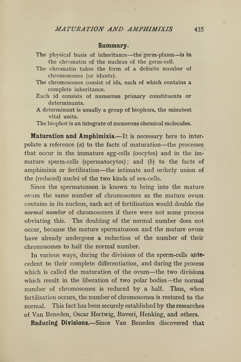 MATURATION AND AMPHIMIXIS 435 Summary. The physical basis of inheritance—the germ-plasm—is in the chromatin of the nucleus of the germ-cell. The chromatin takes the form of a definite number of chromosomes (or idants). The chromosomes consist of ids, each of which contains a complete inheritance. Each id consists of numerous primary constituents or determinants. A determinant is usually a group of biophors, the minutest vital units. The biophor is an integrate of numerous chemical molecules. Maturation and Amphimixis.—It is necessary here to inter¬ polate a reference (й) to the facts of maturation—the processes that occur in the immature egg-cells (oocytes) and in the im¬ mature sperm-cells (spermatocytes) ; and (b) to the facts of amphimixis or fertilisation—the intimate and orderly union of the (reduced) nuclei of the two kinds of sex-ceUs. Since the spermatozoon is known to bring into the mature ovum the same number of chromosomes as the mature ovum contains in its nucleus, each act of fertilisation would double the normal number of chromosomes if there were not some process obviating this. The doubling of the normal number does not occur, because the mature spermatozoon and the mature ovum have already undergone a reduction of the number of their chromosomes to half the normal number. In various ways, during the divisions of the sperm-cells ante¬ cedent to their complete differentiation, and during the process which is called the maturation of the ovum—the two divisions which result in the liberation of two polar bodies—the normal number of chromosomes is reduced by a half. Thus, when fertilisation occurs, the number of chromosomes is restored to the normal. This fact has been securely established by the researches of Van Beneden, Oscar Hertwig, Boveri, Henking, and others. ReducinI Divisions.—Since Van Beneden discovered that