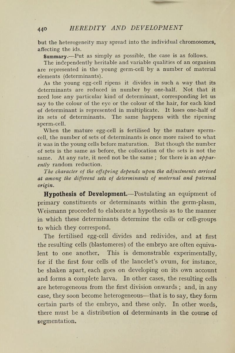 HEREDITY AND DEVELOPMENT but the heterogeneity may spread into the individual chromosomes, affecting the ids. Summary.—Put as simply as possible, the case is as follows. The independently heritable and variable qualities of an organism are represented in the young germ-cell by a number of material elements (determinants). As the young egg-cell ripens it divides in such a way that its determinants are reduced in number by one-half. Not that it need lose any particular kind of determinant, corresponding let us say to the colour of the eye or the colour of the hair, for each kind of determinant is represented in multiplícate. It loses one-half of its sets of determinants. The same happens with the ripening sperm-cell. When the mature egg-cell is fertilised by the mature sperm- cell, the number of sets of determinants is once more raised to what it was in the young cells before maturation. But though the number of sets is the same as before, the collocation of the sets is not the same. At any rate, it need not be the same ; for there is an appar¬ ently random reduction. The character of the offspring depends upon the adjustments arrived at among the different sets of determinants of maternal and paternal origin. Hypothesis of Development.—Postulating an equipment of primary constituents or determinants within the germ-plasm, Weismann proceeded to elaborate a hypothesis as to the manner in which these determinants determine the cells or cell-groups to which they correspond. The fertilised egg-cell divides and redivides, and at first the resulting cells (blastomeres) of the embryo are often equiva¬ lent to one another. This is demonstrable experimentally, for if the first four cells of the lancelet's ovum, for instance, be shaken apart, each goes on developing on its own account and forms a complete larva. In other cases, the resulting cells are heterogeneous from the first division onwards ; and, in any case, they soon become heterogeneous—that is to say, they form certain parts of the embryo, and these only. In other words, there must be a distribution of determinants in the course of segmentation.