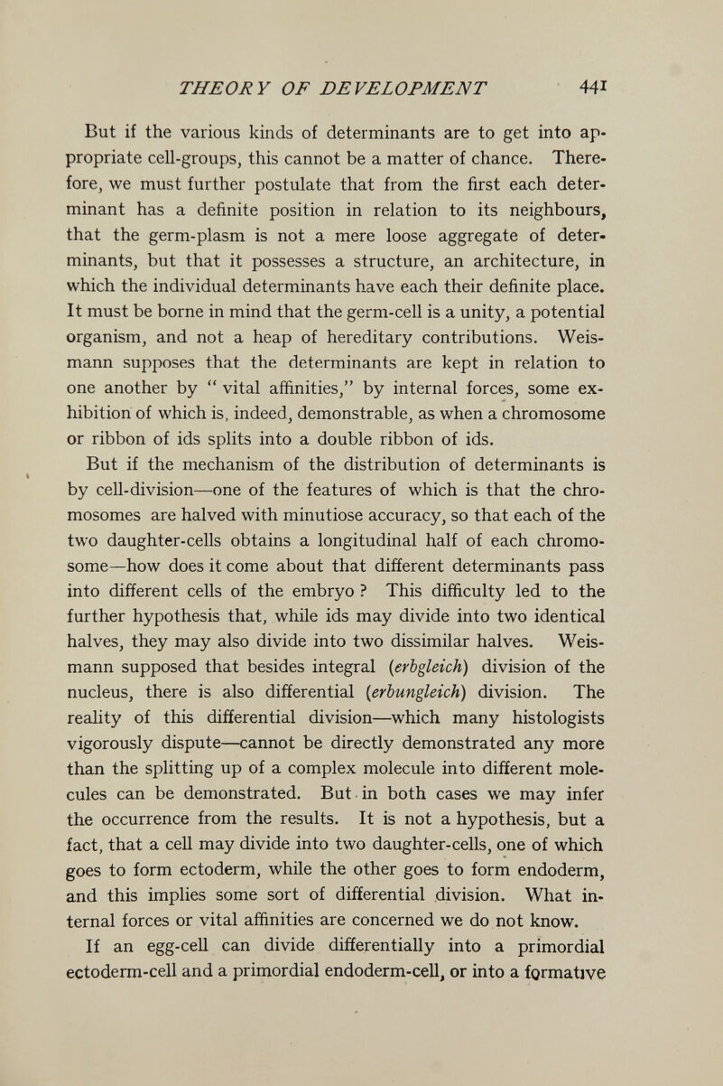 THEORY OF DEVELOPMENT 441 But if the various kinds of determinants are to get into ap¬ propriate cell-groupSj this cannot be a matter of chance. There¬ fore, we must further postulate that from the first each deter¬ minant has a definite position in relation to its neighbours, that the germ-plasm is not a mere loose aggregate of deter¬ minants, but that it possesses a structure, an architecture, in which the individual determinants have each their definite place. It must be borne in mind that the germ-cell is a unity, a potential organism, and not a heap of hereditary contributions. Weis- mann supposes that the determinants are kept in relation to one another by  vital affinities, by internal forces, some ex¬ hibition of which is, indeed, demonstrable, as when a chromosome or ribbon of ids splits into a double ribbon of ids. But if the mechanism of the distribution of determinants is by cell-division—one of the features of which is that the chro¬ mosomes are halved with minutiöse accuracy, so that each of the two daughter-cells obtains a longitudinal half of each chromo¬ some—how does it come about that different determinants pass into different cells of the embryo ? This difficulty led to the further hypothesis that, while ids may divide into two identical halves, they may also divide into two dissimilar halves, Weis- mann supposed that besides integral [erbgleich) division of the nucleus, there is also differential {erbungleich) division. The reahty of this differential division—which many histologists vigorously dispute—cannot be directly demonstrated any more than the splitting up of a complex molecule into different mole¬ cules can be demonstrated. But in both cases we may infer the occurrence from the results. It is not a hypothesis, but a fact, that a cell may divide into two daughter-cells, one of which goes to form ectoderm, while the other goes to form endoderm, and this implies some sort of differential division. What in¬ ternal forces or vital affinities are concerned we do not know. If an egg-cell can divide differentially into a primordial ectoderm-cell and a primordial endoderm-cell, or into a formative