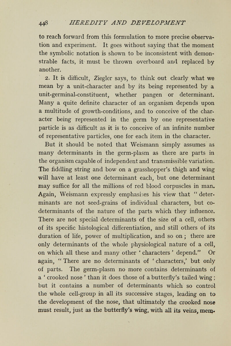 448 HEREDITY AND DEVELOPMENT to reach forward from this formulation to more precise observa¬ tion and experiment. It goes without saying that the moment the symbohc notation is shown to be inconsistent with demon¬ strable facts, it must be thrown overboard and replaced by another. 2. It is difficult, Zieglcr says, to think out clearly what we mean by a unit-character and by its being represented by a unit-germinal-constituent, whether pangen or determinant. Many a quite definite character of an organism depends upon a multitude of growth-conditions, and to conceive of the char- acter being represented in the germ by one representative particle is as difficult as it is to conceive of an infinite number of representative particles, one for each item in the character. But it should be noted that Weismann simply assumes аз many determinants in the germ-plasm as there are parts in the organism capable of independent and transmissible variation. The fiddling string and bov/ on a grasshopper's thigh and wing will have at least one determinant each, but one determinant may suffice for all the millions of red blood corpuscles in man. Again, Weismann expressly emphasises his view that  deter¬ minants are not seed-grains of individual characters, but co- determinants of the nature of the parts which they influence. There are not special determinants of the size of a cell, others of its specific histological differentiation, and still others of its duration of life, power of multiplication, and so on ; there are only determinants of the whole physiological nature of a cell, on which all these and many other ' characters ' depend. Or again,  There are no determinants of ' characters,' but only of parts. The germ-plasm no more contains determinants of a ' crooked nose ' than it does those of a butterfly's tailed wing ; but it contains a number of determinants which so control the whole cell-group in all its successive stages, leading on to the development of the nose, that ultimately the crooked nose must result, just as the butterfly's wing, with аД its veiris, тещ.