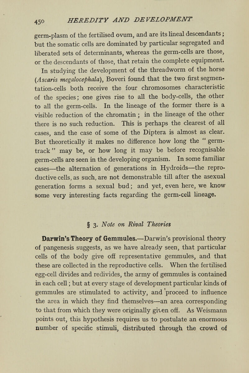 HEREDITY AND DEVELOPMENT germ-plasm of the fertilised ovum, and are its lineal descendants ; but the somatic cells are dominated by particular segregated and liberated sets of determinants, whereas the germ-cells are those, or the descendants of those, that retain the complete equipment. In studying the development of the threadworm of the horse {Ascaris megalocephala), Boveri found that the two first segmen¬ tation-cells both receive the four chromosomes characteristic of the species; one gives rise to all the body-cells, the other to all the germ-cells. In the lineage of the former there is a visible reduction of the chromatin ; in the lineage of the other there is no such reduction. This is perhaps the clearest of all cases, and the case of some of the Diptera is almost as clear. But theoretically it makes no difference how long the  germ- track  may be, or how long it may be before recognisable germ-cells are seen in the developing organism. In some familiar cases—the alternation of generations in Hydroids—the repro¬ ductive cells, as such, are not demonstrable till after the asexual generation forms a sexual bud ; and yet, even here, we know some very interesting facts regarding the germ-cell lineage. § 3. Note on Rival Theories Darwin's Theory of Gemmules.—Darwin's provisional theory of pangenesis suggests, as we have already seen, that particular cells of the body give off representative gemmules, and that these are collected in the reproductive cells. When the fertilised egg-cell divides and redivides, the army of gemmules is contained in each cell ; but at every stage of development particular kinds of gemmules are stimulated to activity, and proceed to influence the area in which they find themselves—an area corresponding to that from which they were originally given ofí. As Weismann points out, this hypothesis requires us to postulate an enormous number of specific stimuli, distributed through the crowd of