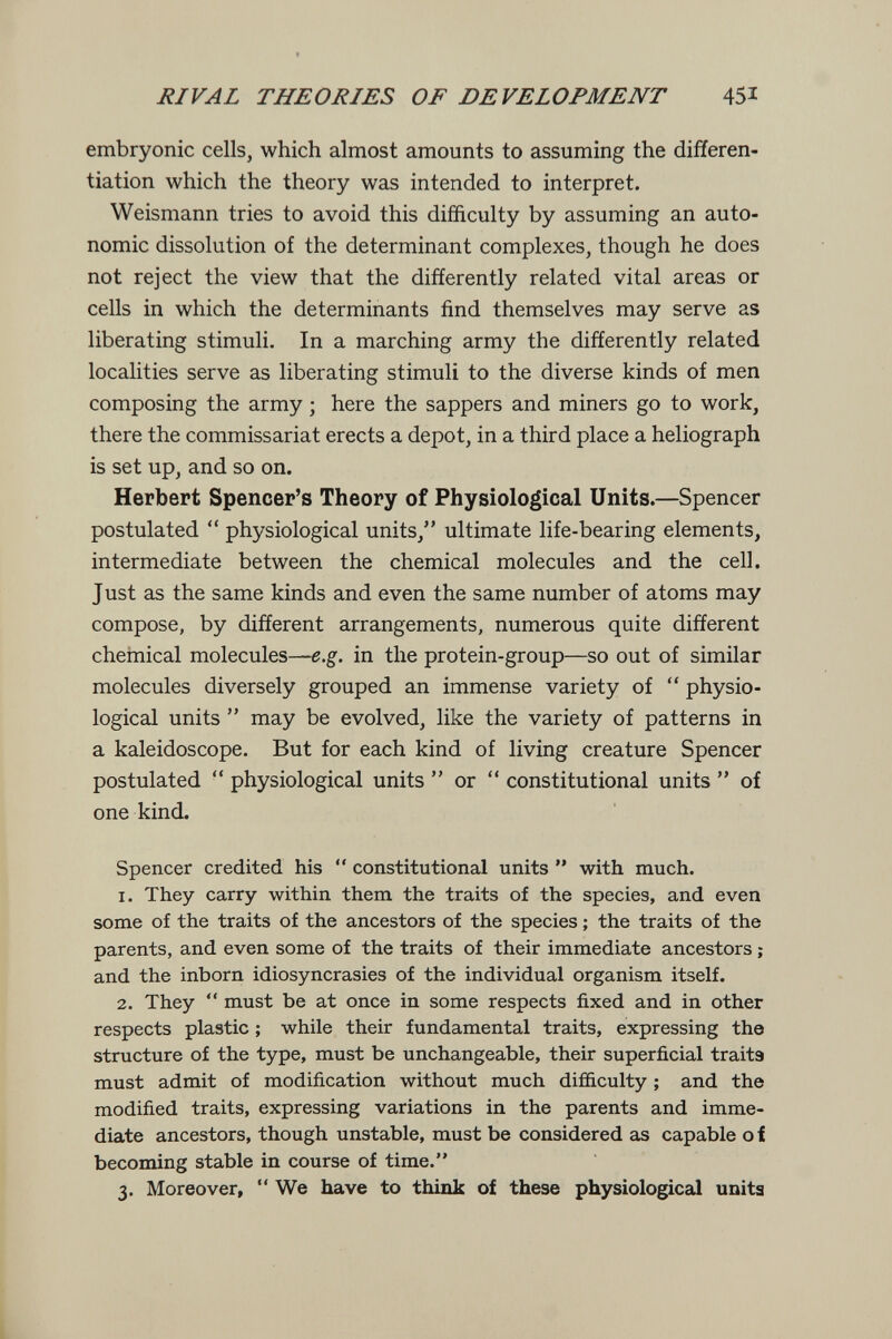 RIVAL THEORIES OF DEVELOPMENT 45i embryonic cells, which almost amounts to assuming the differen¬ tiation which the theory was intended to interpret. Weismann tries to avoid this difficulty by assuming an auto¬ nomic dissolution of the determinant complexes, though he does not reject the view that the differently related vital areas or cells in which the determinants find themselves may serve as liberating stimuli. In a marching army the differently related localities serve as liberating stimuli to the diverse kinds of men composing the army ; here the sappers and miners go to work, there the commissariat erects a depot, in a third place a heliograph is set up, and so on. Herbert Spencer's Theory of Physiological Units.—Spencer postulated  physiological units, ultimate life-bearing elements, intermediate between the chemical molecules and the cell. Just as the same kinds and even the same number of atoms may compose, by different arrangements, numerous quite different chemical molecules—e.g. in the protein-group—so out of similar molecules diversely grouped an immense variety of  physio¬ logical units  may be evolved, like the variety of patterns in a kaleidoscope. But for each kind of living creature Spencer postulated  physiological units  or  constitutional units  of one kind. Spencer credited his  constitutional units  with much. 1. They carry within them the traits of the species, and even some of the traits of the ancestors of the species ; the traits of the parents, and even some of the traits of their immediate ancestors ; and the inborn idiosyncrasies of the individual organism itself. 2. They  must be at once in some respects fixed and in other respects plastic ; while their fundamental traits, expressing the structure of the type, must be unchangeable, their superficial traits must admit of modification without much difficulty ; and the modified traits, expressing variations in the parents and imme¬ diate ancestors, though unstable, must be considered as capable о f becoming stable in course of time. 3. Moreover,  We have to think of these physiological unita