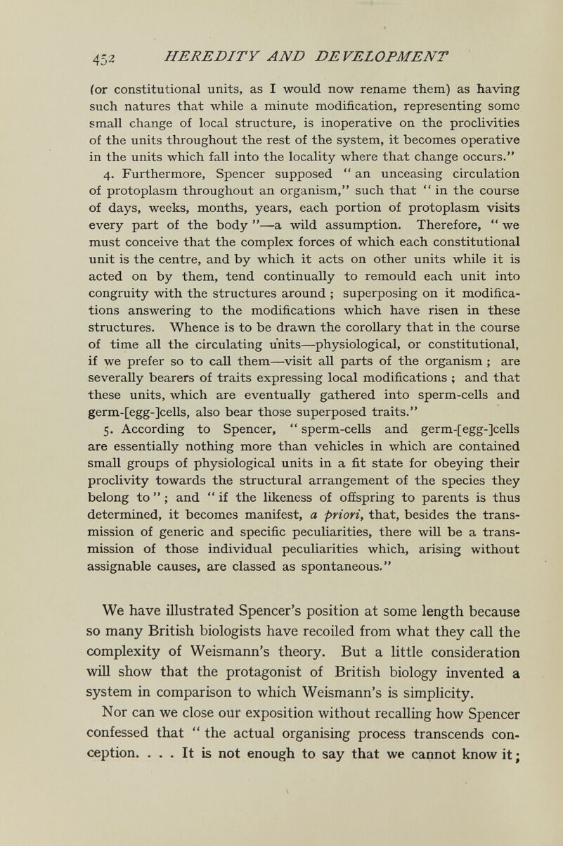 452 HEREDITY AND DE VELOPMENT (or constitutional units, as I would now rename them) as having such natures that while a minute modification, representing some small change of local structure, is inoperative on the proclivities of the units throughout the rest of the system, it becomes operative in the units which fall into the locality where that change occurs. 4. Furthermore, Spencer supposed  an unceasing circulation of protoplasm throughout an organism, such that  in the course of days, weeks, months, years, each portion of protoplasm visits every part of the body —a wild assumption. Therefore,  we must conceive that the complex forces of which each constitutional unit is the centre, and by which it acts on other units while it is acted on by them, tend continually to remould each unit into congruity with the structures around ; superposing on it modifica¬ tions answering to the modifications which have risen in these structures. Whence is to be drawn the corollary that in the course of time all the circulating units—physiological, or constitutional, if we prefer so to call them—visit all parts of the organism ; are severally bearers of traits expressing local modifications ; and that these units, which are eventually gathered into sperm-cells and germ-[egg-]cells, also bear those superposed traits. 5. According to Spencer,  sperm-cells and germ-[egg-]cells are essentially nothing more than vehicles in which are contained small groups of physiological units in a fit state for obeying their proclivity towards the structural arrangement of the species they belong to  ; and  if the likeness of offspring to parents is thus determined, it becomes manifest, a priori, that, besides the trans¬ mission of generic and specific peculiarities, there will be a trans¬ mission of those individual peculiarities which, arising without assignable causes, are classed as spontaneous. We have illustrated Spencer's position at some length because so many British biologists have recoiled from what they call the complexity of Weismann's theory. But a little consideration will show that the protagonist of British biology invented a system in comparison to which Weismann's is simplicity. Nor can we close our exposition without recalling how Spencer confessed that  the actual organising process transcends con¬ ception. ... It is not enough to say that we cannot know it ;