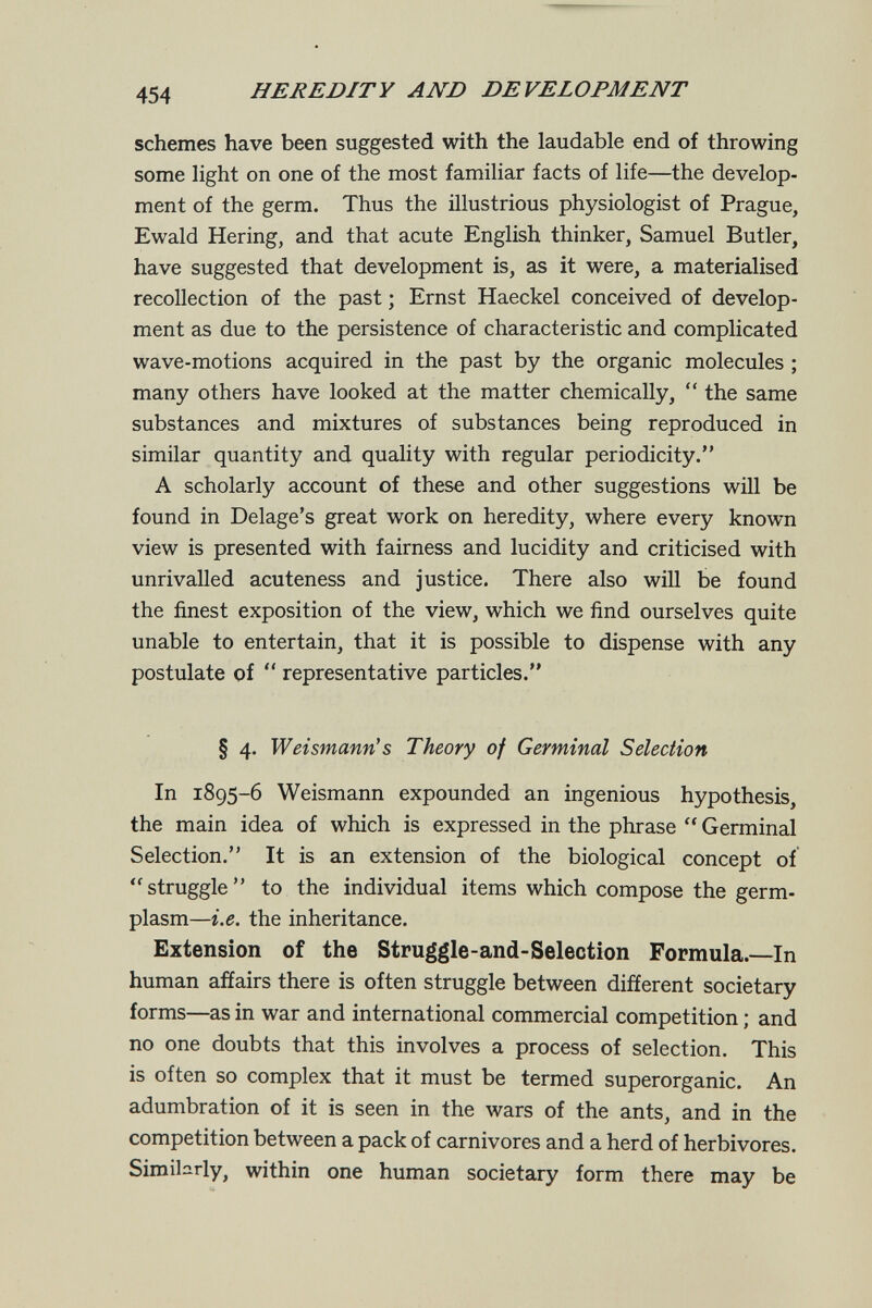 454 HEREDITY AND DEVELOPMENT schemes have been suggested with the laudable end of throwing some light on one of the most familiar facts of life—the develop¬ ment of the germ. Thus the illustrious physiologist of Prague, Ewald Hering, and that acute English thinker, Samuel Butler, have suggested that development is, as it were, a materialised recollection of the past ; Ernst Haeckel conceived of develop¬ ment as due to the persistence of characteristic and complicated wave-motions acquired in the past by the organic molecules ; many others have looked at the matter chemically,  the same substances and mixtures of substances being reproduced in similar quantity and quality with regular periodicity. A scholarly account of these and other suggestions will be found in Delage's great work on heredity, where every known view is presented with fairness and lucidity and criticised with unrivalled acuteness and justice. There also will be found the finest exposition of the view, which we find ourselves quite unable to entertain, that it is possible to dispense with any postulate of '* representative particles. § 4. Weismann's Theory of Germinal Selection In 1895-6 Weismann expounded an ingenious hypothesis, the main idea of which is expressed in the phrase  Germinal Selection. It is an extension of the biological concept of struggle to the individual items which compose the germ- plasm—i.e. the inheritance. Extension of the Struggle-and-Selection Formula.—In human affairs there is often struggle between different societary forms—as in war and international commercial competition ; and no one doubts that this involves a process of selection. This is often so complex that it must be termed superorganic. An adumbration of it is seen in the wars of the ants, and in the competition between a pack of carnivores and a herd of herbivores. Simibrly, within one human societary form there may be