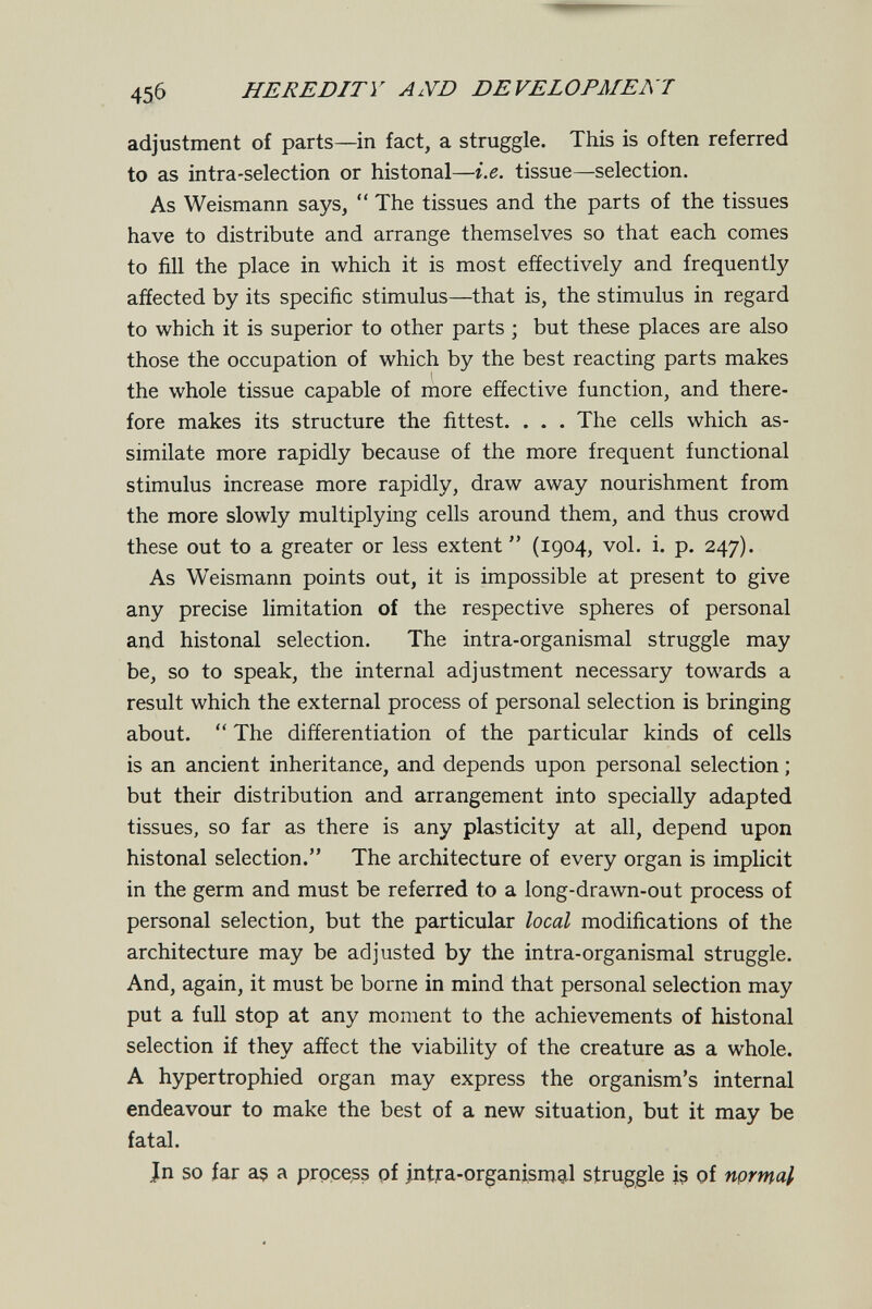 456 HEREDITY AND DEVELOPMENl adjustment of parts—in fact, a struggle. This is often referred to as intra-selection or histonal—i.e. tissue—selection. As Weismann says,  The tissues and the parts of the tissues have to distribute and arrange themselves so that each comes to fill the place in which it is most effectively and frequently affected by its specific stimulus—that is, the stimulus in regard to which it is superior to other parts ; but these places are also those the occupation of which by the best reacting parts makes 1 the whole tissue capable of more effective function, and there¬ fore makes its structure the fittest. . . . The cells which as¬ similate more rapidly because of the more frequent functional stimulus increase more rapidly, draw away nourishment from the more slowly multiplying cells around them, and thus crowd these out to a greater or less extent  (1904, vol. i. p. 247). As Weismann points out, it is impossible at present to give any precise limitation of the respective spheres of personal and histonal selection. The intra-organismal struggle may be, so to speak, the internal adjustment necessary towards a result which the external process of personal selection is bringing about.  The differentiation of the particular kinds of cells is an ancient inheritance, and depends upon personal selection ; but their distribution and arrangement into specially adapted tissues, so far as there is any plasticity at all, depend upon histonal selection. The architecture of every organ is implicit in the germ and must be referred to a long-drawn-out process of personal selection, but the particular local modifications of the architecture may be adjusted by the intra-organismal struggle. And, again, it must be borne in mind that personal selection may put a full stop at any moment to the achievements of histonal selection if they affect the viability of the creature as a whole. A hypertrophied organ may express the organism's internal endeavour to make the best of a new situation, but it may be fatal. Jn so far a$ a process pf intra-organismal struggle i? of nprrnal
