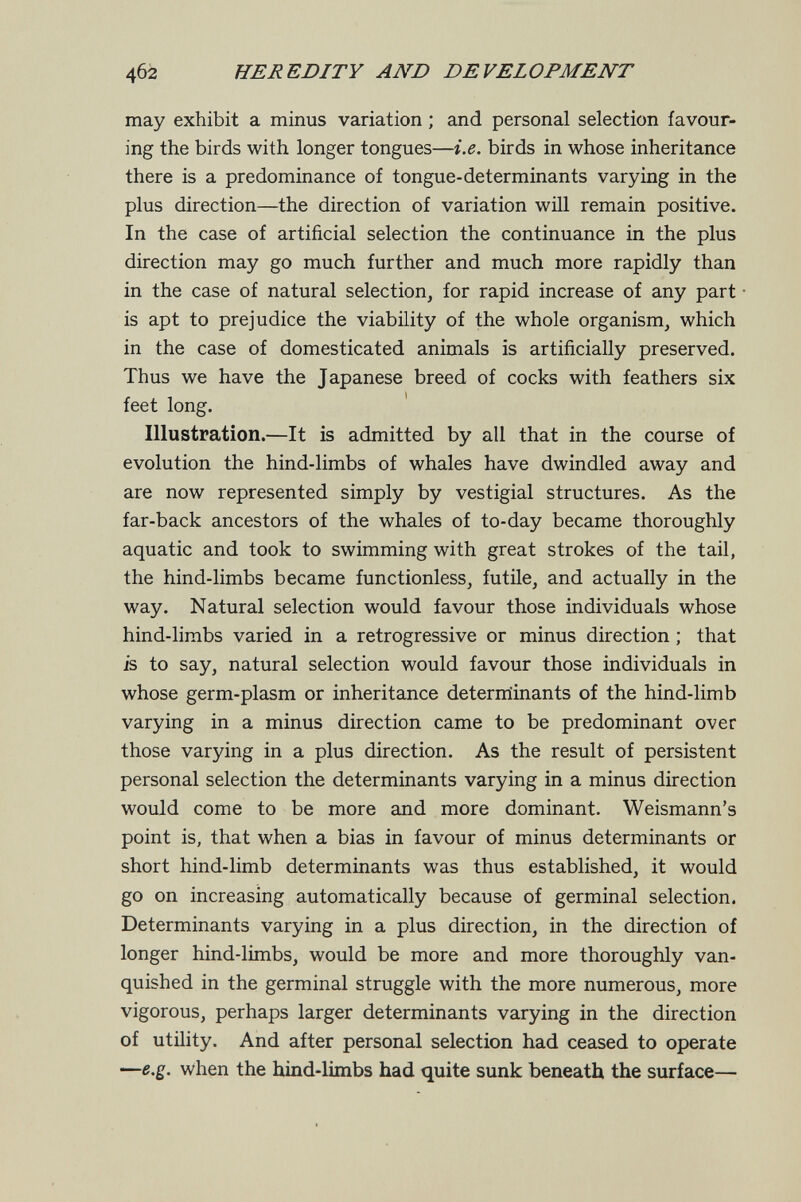 4б2 HEREDITY AND DEVELOPMENT may exhibit a minus variation ; and personal selection favour¬ ing the birds with longer tongues—i.e. birds in whose inheritance there is a predominance of tongue-determinants varying in the plus direction—the direction of variation will remain positive. In the case of artificial selection the continuance in the plus direction may go much further and much more rapidly than in the case of natural selection, for rapid increase of any part is apt to prejudice the viability of the whole organism, which in the case of domesticated animals is artificially preserved. Thus we have the Japanese breed of cocks with feathers six feet long. Illustration.—It is admitted by all that in the course of evolution the hind-limbs of whales have dwindled away and are now represented simply by vestigial structures. As the far-back ancestors of the whales of to-day became thoroughly aquatic and took to swimming with great strokes of the tail, the hind-limbs became functionless, futile, and actually in the way. Natural selection would favour those individuals whose hind-limbs varied in a retrogressive or minus direction ; that is to say, natural selection would favour those individuals in whose germ-plasm or inheritance deterrriinants of the hind-limb varying in a minus direction came to be predominant over those varying in a plus direction. As the result of persistent personal selection the determinants varying in a minus direction would come to be more and more dominant. Weismann's point is, that when a bias in favour of minus determinants or short hind-limb determinants was thus established, it would go on increasing automatically because of germinal selection. Determinants varying in a plus direction, in the direction of longer hind-limbs, would be more and more thoroughly van¬ quished in the germinal struggle with the more numerous, more vigorous, perhaps larger determinants varying in the direction of utility. And after personal selection had ceased to operate —e.g. when the hind-limbs had quite sunk beneath the surface—