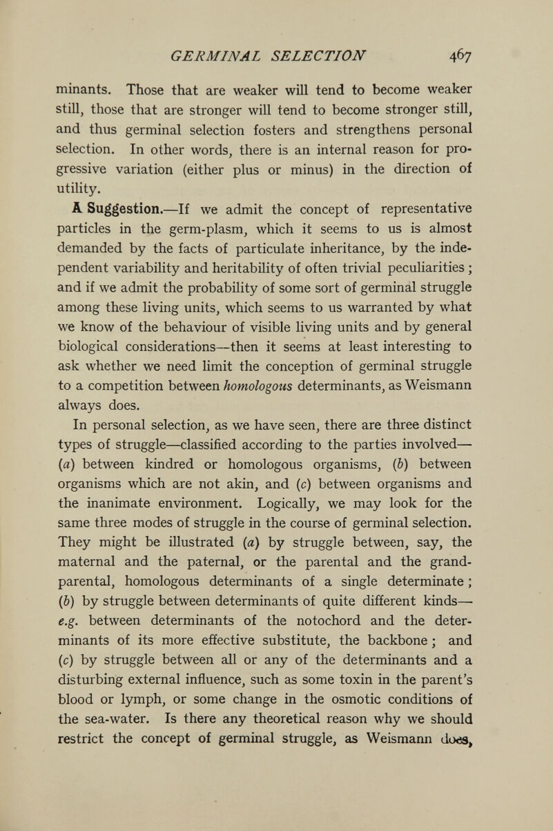 GERMINAL SELECTION 467 minants. Those that are weaker will tend to become weaker still, those that are stronger will tend to become stronger still, and thus germinal selection fosters and strengthens personal selection. In other words, there is an internal reason for pro¬ gressive variation (either plus or minus) in the direction of utility. A Suggestion.—If we admit the concept of representative particles in the germ-plasm, which it seems to us is almost demanded by the facts of particulate inheritance, by the inde¬ pendent variability and heritability of often trivial peculiarities ; and if we admit the probability of some sort of germinal struggle among these living units, which seems to us warranted by what we know of the behaviour of visible living units and by general biological considerations—then it seems at least interesting to ask whether we need limit the conception of germinal struggle to a competition between homologous determinants, as Weismann always does. In personal selection, as we have seen, there are three distinct types of struggle—classified according to the parties involved— {a) between kindred or homologous organisms, (b) between organisms which are not akin, and (c) between organisms and the inanimate environment. Logically, we may look for the same three modes of struggle in the course of germinal selection. They might be illustrated (a) by struggle between, say, the maternal and the paternal, or the parental and the grand- parental, homologous determinants of a single determinate ; (6) by struggle between determinants of quite different kinds—■ e.g. between determinants of the notochord and the deter¬ minants of its more effective substitute, the backbone ; and (c) by struggle between all or any of the determinants and a disturbing external influence, such as some toxin in the parent's blood or lymph, or some change in the osmotic conditions of the sea-water. Is there any theoretical reason why we should restrict the concept of germinal struggle, as Weismann do^,