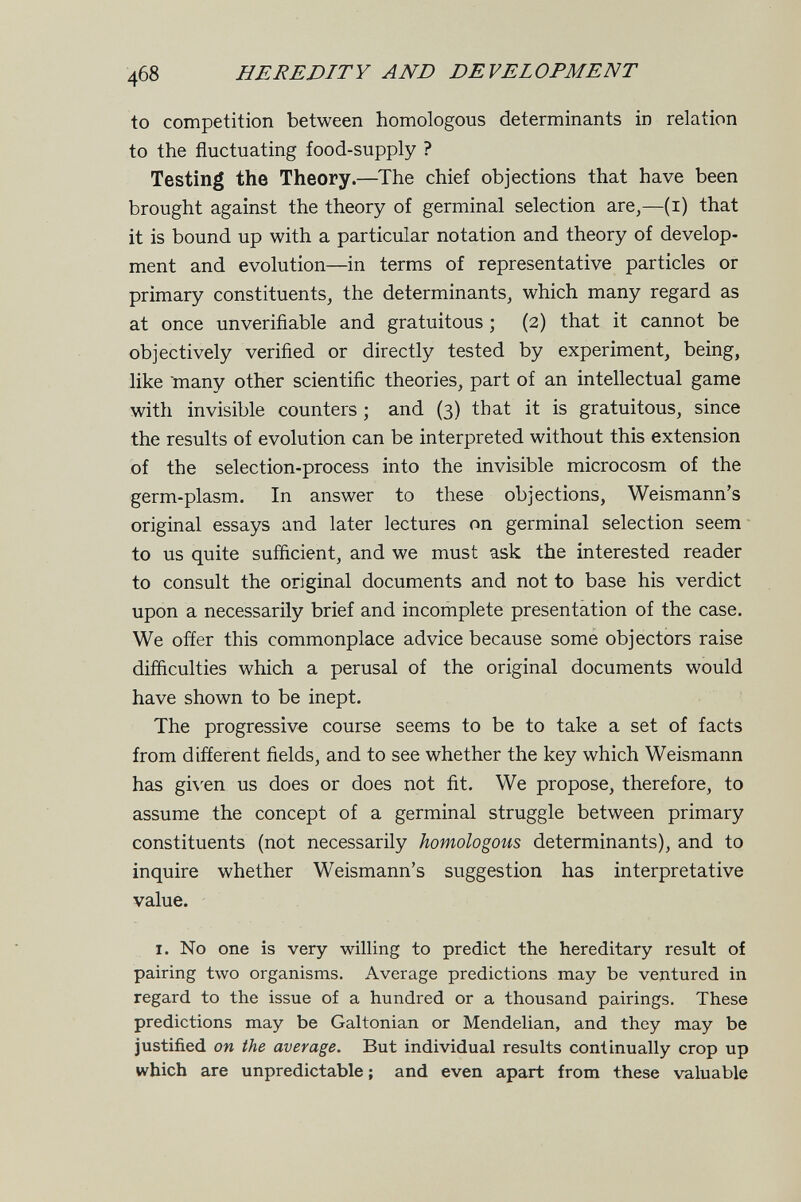 468 HEREDITY AND DEVELOPMENT to competition between homologous determinants in relation to the fluctuating food-supply ? Testing the Theory.—The chief objections that have been brought against the theory of germinal selection are,—(i) that it is bound up with a particular notation and theory of develop¬ ment and evolution—in terms of representative particles or primary constituents, the determinants, which many regard as at once unverifiable and gratuitous ; (2) that it cannot be objectively verified or directly tested by experiment, being, like 'many other scientific theories, part of an intellectual game with invisible counters ; and (3) that it is gratuitous, since the results of evolution can be interpreted without this extension of the selection-process into the invisible microcosm of the germ-plasm. In answer to these objections, Weismann's original essays and later lectures on germinal selection seem to us quite sufficient, and we must ask the interested reader to consult the original documents and not to base his verdict upon a necessarily brief and incomplete presentation of the case. We offer this commonplace advice because some objectors raise difficulties which a perusal of the original documents would have shown to be inept. The progressive course seems to be to take a set of facts from different fields, and to see whether the key which Weismann has gi\'en us does or does not fit. We propose, therefore, to assume the concept of a germinal struggle between primary constituents (not necessarily homologous determinants), and to inquire whether Weismann's suggestion has interpretative value. I. No one is very willing to predict the hereditary result of pairing 1луо organisms. Average predictions may be ventured in regard to the issue of a hundred or a thousand pairings. These predictions may be Galtonian or Mendelian, and they may be justified on the average. But individual results continually crop up which are unpredictable; and even apart from these valuable