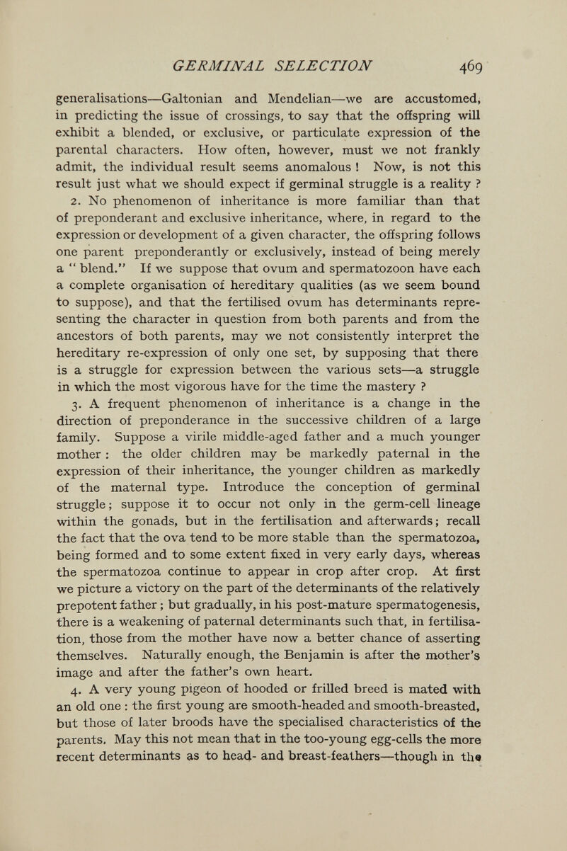 GERMINAL SELECTION 469 generalisations—Galtonian and Mendelian—we are accustomed, in predicting the issue of crossings, to say that the ofíspring will exhibit a blended, or exclusive, or particulate expression of the parental characters. How often, however, must we not frankly admit, the individual result seems anomalous ! Now, is not this result just what we should expect if germinal struggle is a reality ? 2. No phenomenon of inheritance is more familiar than that of preponderant and exclusive inheritance, where, in regard to the expression or development of a given character, the ofíspring follows one parent preponderantly or exclusively, instead of being merely a  blend. If we suppose that ovum and spermatozoon have each a complete organisation of hereditary qualities (as we seem bound to suppose), and that the fertilised ovum has determinants repre¬ senting the character in question from both parents and from the ancestors of both parents, may we not consistently interpret the hereditary re-expression of only one set, by supposing that there is a struggle for expression between the various sets—a struggle in which the most vigorous have for the time the mastery ? 3. A frequent phenomenon of inheritance is a change in the direction of preponderance in the successive children of a large family. Suppose a virile middle-aged father and a much younger mother : the older children may be markedly paternal in the expression of their inheritance, the younger children as markedly of the maternal type. Introduce the conception of germinal struggle ; suppose it to occur not only in the germ-cell lineage within the gonads, but in the fertilisation and afterwards ; recall the fact that the ova tend to be more stable than the spermatozoa, being formed and to some extent fixed in very early days, whereas the spermatozoa continue to appear in crop after crop. At first we picture a victory on the part of the determinants of the relatively prepotent father ; but gradually, in his post-mature spermatogenesis, there is a weakening of paternal determinants such that, in fertilisa¬ tion, those from the mother have now a better chance of asserting themselves. Naturally enough, the Benjamin is after the mother's image and after the father's own heart. 4. A very young pigeon of hooded or frilled breed is mated with an old one : the first young are smooth-headed and smooth-breasted, but those of later broods have the specialised characteristics Of the parents. May this not mean that in the too-young egg-cells the more recent determinants as to head- and breast-feathers—thpugh in the