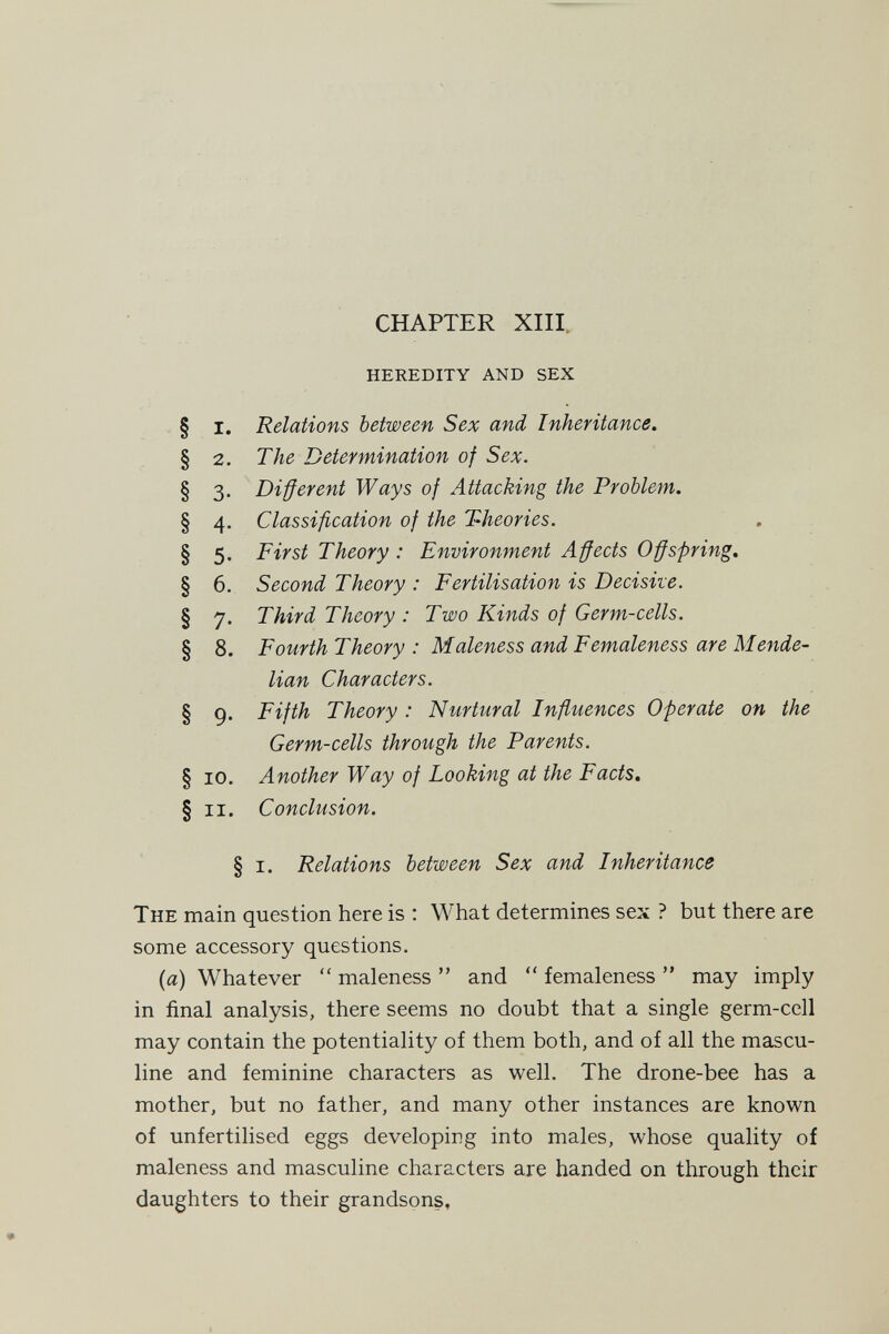 CHAPTER XIII. heredity and sex § I. Relations between Sex and Inheritance. § 2. The Determination of Sex. § 3. Different Ways of Attacking the Problem. § 4, Classification of the Theories. § 5. First Theory : Environment Affects Offspring. § 6. Second Theory : Fertilisation is Decisile. § 7. Third Theory : Two Kinds of Germ-cells. § 8. Fourth Theory : Maleness and Femaleness are Mende- lian Characters. § 9. Fifth Theory : Nurtural Influences Operate on the Germ-cells through the Parents. § 10. Another Way of Looking at the Facts. § ii. Conclusion. § i. Relations between Sex and Inheritance The main question here is : What determines sex ? but there are some accessory questions. (я) Whatever  maleness  and *' femaleness  may imply in final analysis, there seems no doubt that a single germ-cell may contain the potentiality of them both, and of all the mascu¬ line and feminine characters as well. The drone-bee has a mother, but no father, and many other instances are known of unfertilised eggs developing into males, whose quality of maleness and masculine characters are handed on through their daughters to their grandsons.