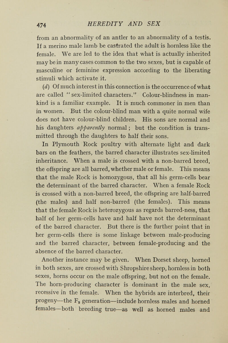 474 HEREDITY AND SEX from an abnormality of an antler to an abnormality of a testis. If a merino male lamb be castrated the adult is hornless like the female. We are led to the idea that what is actually inherited may be in many cases common to the two sexes, but is capable of masculine or feminine expression according to the liberating stimuli which activate it. {d) Of much interest in this connection is the occurrence of what are called  sex-limited characters. Colour-blindness in man¬ kind is a familiar example. It is much commoner in men than in women. But the colour-blind man with a quite normal wife does not have colour-blind children. His sons are normal and his daughters apparently normal ; but the condition is trans¬ mitted through the daughters to half their sons. In Plymouth Rock poultry with alternate light and dark bars on the feathers, the barred character illustrates sex-limited inheritance. When a male is crossed with a non-barred breed, the offspring are all barred, whether male or female. This means that the male Rock is homozygous, that all his germ-cells bear the determinant of the barred character. When a female Rock is crossed with a non-barred breed, the offspring are half-barred (the males) and half non-barred (the females). This means that the female Rock is heterozygous as regards barred-ness, that half of her germ-cells have and half have not the determinant of the barred character. But there is the further point that in her germ-cells there is some linkage between male-producing and the barred character, between female-producing and the absence of the barred character. Another instance may be given. When Dorset sheep, horned in both sexes, are crossed with Shropshire sheep, hornless in both sexes, horns occur on the male offspring, but not on the female. The horn-producing character is dominant in the male sex, recessive in the female. When the hybrids are interbred, their progeny—the Fa generation—include hornless males and horned females—both breeding true—as well as horned males and