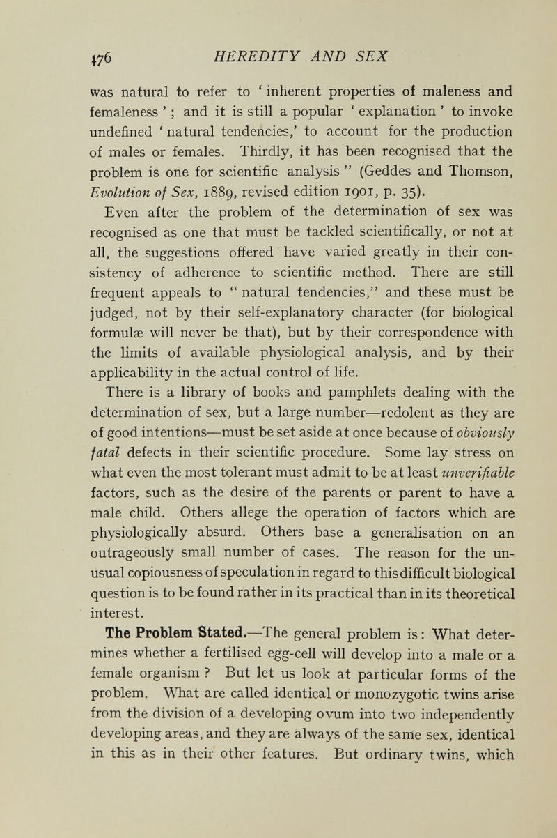 HEREDITY AND SEX was natural to refer to ' inherent properties of maleness and femaleness ' ; and it is still a popular ' explanation ' to invoke undefined ' natural tendencies,' to account for the production of males or females. Thirdly, it has been recognised that the problem is one for scientific analysis  (Geddes and Thomson, Evolution of Sex, i88g, revised edition 1901, p. 35). Even after the problem of the determination of sex was recognised as one that must be tackled scientifically, or not at all, the suggestions offered have varied greatly in their con¬ sistency of adherence to scientific method. There are still frequent appeals to  natural tendencies, and these must be judged, not by their self-explanatory character (for biological formulae will never be that), but by their correspondence with the limits of available physiological analysis, and by their applicability in the actual control of life. There is a library of books and pamphlets dealing with the determination of sex, but a large number—redolent as they are of good intentions—must be set aside at once because of obviously fatal defects in their scientific procedure. Some lay stress on what even the most tolerant must admit to be at least unverifiable factors, such as the desire of the parents or parent to have a male child. Others allege the operation of factors which are physiologically absurd. Others base a generalisation on an outrageously small number of cases. The reason for the un¬ usual copiousness of speculation in regard to this difficult biological question is to be found rather in its practical than in its theoretical interest. The Problem Stated.—The general problem is : What deter¬ mines whether a fertilised egg-cell will develop into a male or a female organism ? But let us look at particular forms of the problem. What are called identical or monozygotic twins arise from the division of a developing ovum into two independently developing areas, and they are always of the same sex, identical in this as in their other features. But ordinary twins, which