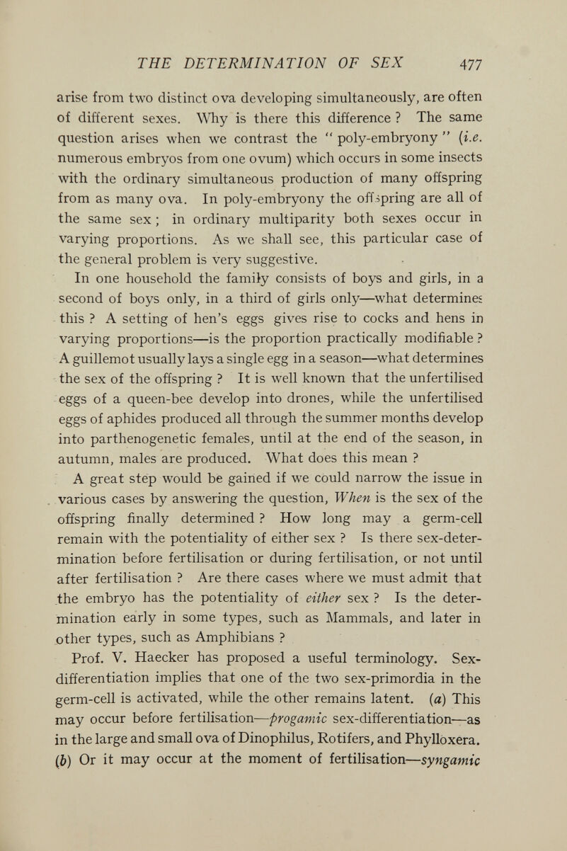 THE DETERMINATION OF SEX 477 arise from two distinct ova developing simultaneously, are often of different sexes. Why is there this difference ? The same question arises when we contrast the  poly-embryony  {i.e. numerous embryos from one ovum) which occurs in some insects with the ordinary simultaneous production of many offspring from as many ova. In poly-embryony the offspring are all of the same sex ; in ordinary multiparity both sexes occur in varying proportions. As we shall see, this particular case of the general problem is very suggestive. In one household the famiiy consists of boys and girls, in a second of boys only, in a third of girls only—what determines this ? A setting of hen's eggs gives rise to cocks and hens in varying proportions—is the proportion practically modifiable ? A guillemot usually lays a single egg in a season—what determines the sex of the offspring ? It is well known that the unfertilised eggs of a queen-bee develop into drones, while the unfertilised eggs of aphides produced all through the summer months develop into parthenogenetic females, until at the end of the season, in autumn, males are produced. What does this mean ? A great step would be gained if we could narrow the issue in various cases by answering the question, When is the sex of the offspring finally determined ? How long may a germ-cell remain with the potentiality of either sex ? Is there sex-deter¬ mination before fertilisation or during fertilisation, or not until after fertilisation ? Are there cases where we must admit that the embryo has the potentiality of either sex ? Is the deter¬ mination early in some types, such as Mammals, and later in other types, such as Amphibians ? Prof. V. Haecker has proposed a useful terminology. Sex- differentiation implies that one of the two sex-primordia in the germ-cell is activated, while the other remains latent, (a) This may occur before fertilisation—progamic sex-differentiation—as in the large and small ova of Dinophilus, Rotifers, and Phylloxera. (J) Or it may occur at the moment of fertilisation—Syngamie