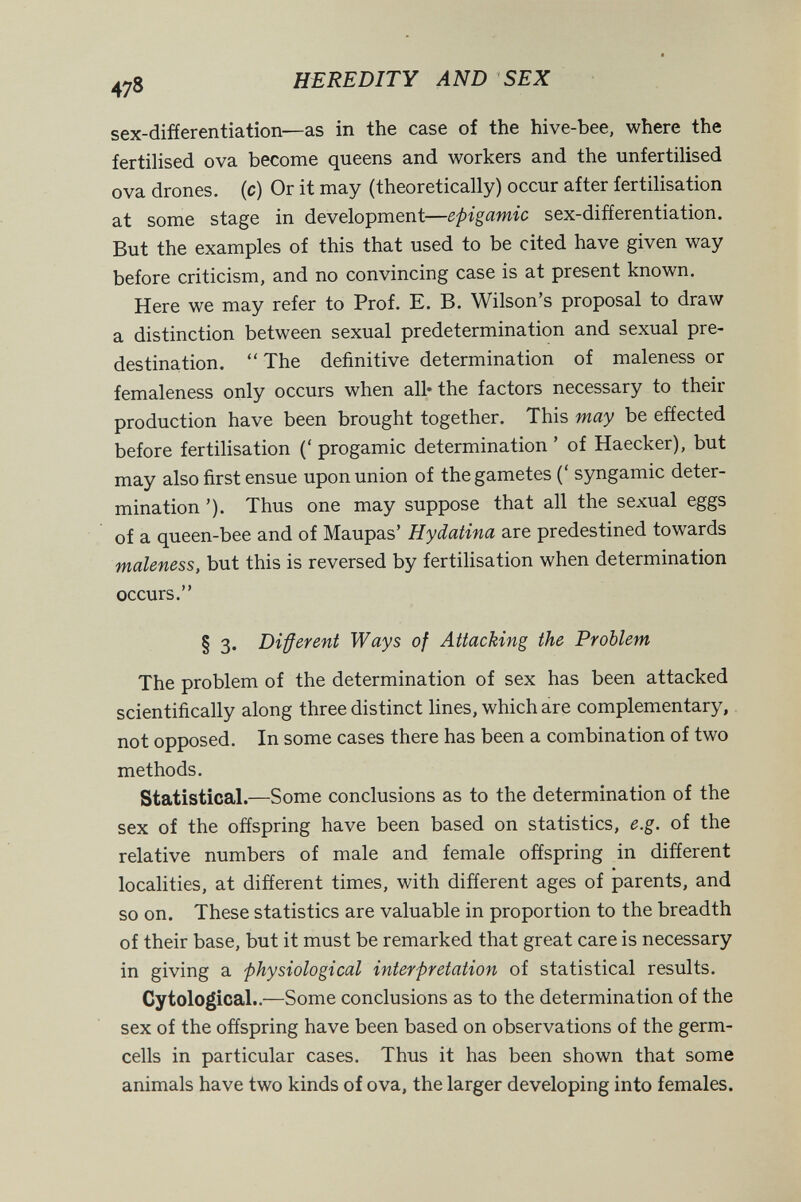 478 HEREDITY AND SEX sex-difíerentiation—as in the case of the hive-bee, where the fertilised ova become queens and workers and the unfertilised ova drones, (c) Or it may (theoretically) occur after fertilisation at some stage in development—epigamie sex-difíerentiation. But the examples of this that used to be cited have given way before criticism, and no convincing case is at present known. Here we may refer to Prof. E. B. Wilson's proposal to draw a distinction between sexual predetermination and sexual pre¬ destination.  The definitive determination of maleness or femaleness only occurs when all* the factors necessary to their production have been brought together. This may be effected before fertilisation (' progamic determination ' of Haecker), but may also first ensue upon union of the gametes (' Syngamie deter¬ mination '). Thus one may suppose that all the sexual eggs of a queen-bee and of Maupas' Hydatina are predestined towards maleness, but this is reversed by fertilisation when determination occurs. § 3. Different Ways of Attacking the Problem, The problem of the determination of sex has been attacked scientifically along three distinct lines, which are complementary, not opposed. In some cases there has been a combination of two methods. Statistical.—Some conclusions as to the determination of the sex of the offspring have been based on statistics, e.g. of the relative numbers of male and female offspring in different localities, at different times, with different ages of parents, and so on. These statistics are valuable in proportion to the breadth of their base, but it must be remarked that great care is necessary in giving a physiological interpretation of statistical results. CytologicaL.—Some conclusions as to the determination of the sex of the offspring have been based on observations of the germ- cells in particular cases. Thus it has been shown that some animals have two kinds of ova, the larger developing into females.