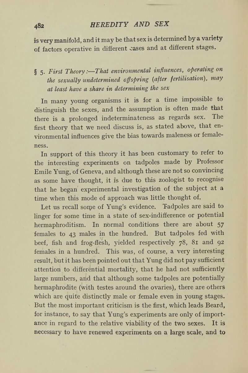 482 HEREDITY AND SEX is very manifold, and it may be that sex is determined by a variety of factors operative in different cases and at different stages. § 5. First Theory:—That environmental influences, operating on the sexually undetermined o^spring {after fertilisation), may at least have a share in determining the sex In many young organisms it is for a time impossible to distinguish the sexes, and the assumption is often made that there is a prolonged indeterminateness as regards sex. The first theory that we need discuss is, as stated above, that en¬ vironmental influences give the bias towards maleness or female- ness. In support of this theory it has been customary to refer to the interesting experiments on tadpoles made by Professor Emile Yung, of Geneva, and although these are not so convincing as some have thought, it is due to this zoologist to recognise that he began experimental investigation of the subject at a time when this mode of approach was little thought of. Let us recall sortie of Yung's evidence. Tadpoles are said to linger for some time in a state of sex-indiñerence or potential hermaphroditism. In nbrmal conditions there are about 57 females to 43 males in the hundred. But tadpoles fed with beef, fish and frog-flesh, yielded respectively 78, 81 and 92 females in a hundred. This was, of course, a very interesting result, but it has been pointed out that Yung did not pay sufficient attention to differential mortality, that he had not sufficiently large numbers, and that although some tadpoles are potentially hermaphrodite (with testes around the ovaries), there are others which are quite distinctly male or female even in young stages. But the most important criticism is the first, which leads Beard, for instance, to say that Yung's experiments are only of import¬ ance in regard to the relative viability of the two sexes. It is necessary to have renewed experiments on a large scale, and to