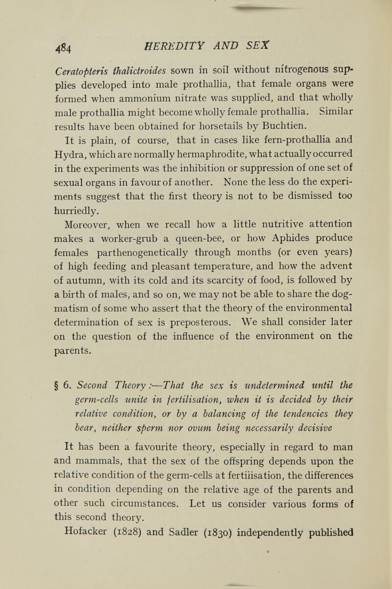 4^4 HEREDITY AND SEX Ceratopteris thalictroides sown in soil without nítrog^eíious sup¬ plies developed into male prothallia, that female organs were formed when ammonium nitrate was supplied, and that wholly male prothallia might become wholly female prothallia. Similar results have been obtained for horsetails by Buchtien. It is plain, of course, that in cases like fern-prothallia and Hydra, which are normally hermaphrodite, what actually occurred in the experiments was the inhibition or suppression of one set of sexual organs in favour of another. None the less do the experi¬ ments suggest that the first theory is not to be dismissed too hurriedly. Moreover, when we recall how a little nutritive attention makes a worker-grub a queen-bee, or how Aphides produce females parthenogenetically through months (or even years) of high feeding and pleasant temperature, and how the advent of autumn, with its cold and its scarcity of food, is followed by a birth of males, and so on, we may not be able to share the dog¬ matism of some who assert that the theory of the environmental determination of sex is preposterous. We shall consider later on the question of the inñuence of the environment on the parents. § 6. Second Theory :—That the sex is undetermined until the germ-cells unite in fertilisation, when it is decided by their relative condition, or by a balancing of the tendencies they bear, neither sperm nor ovum being necessarily decisive It has been a favourite theory, especially in regard to man and mammals, that the sex of the offspring depends upon the relative condition of the germ-cells at fertilisation, the differences in condition depending on the relative age of the parents and other such circumstances. Let us consider various forms of this second theory. Hofacker (1828) and Sadler (1830) independently published