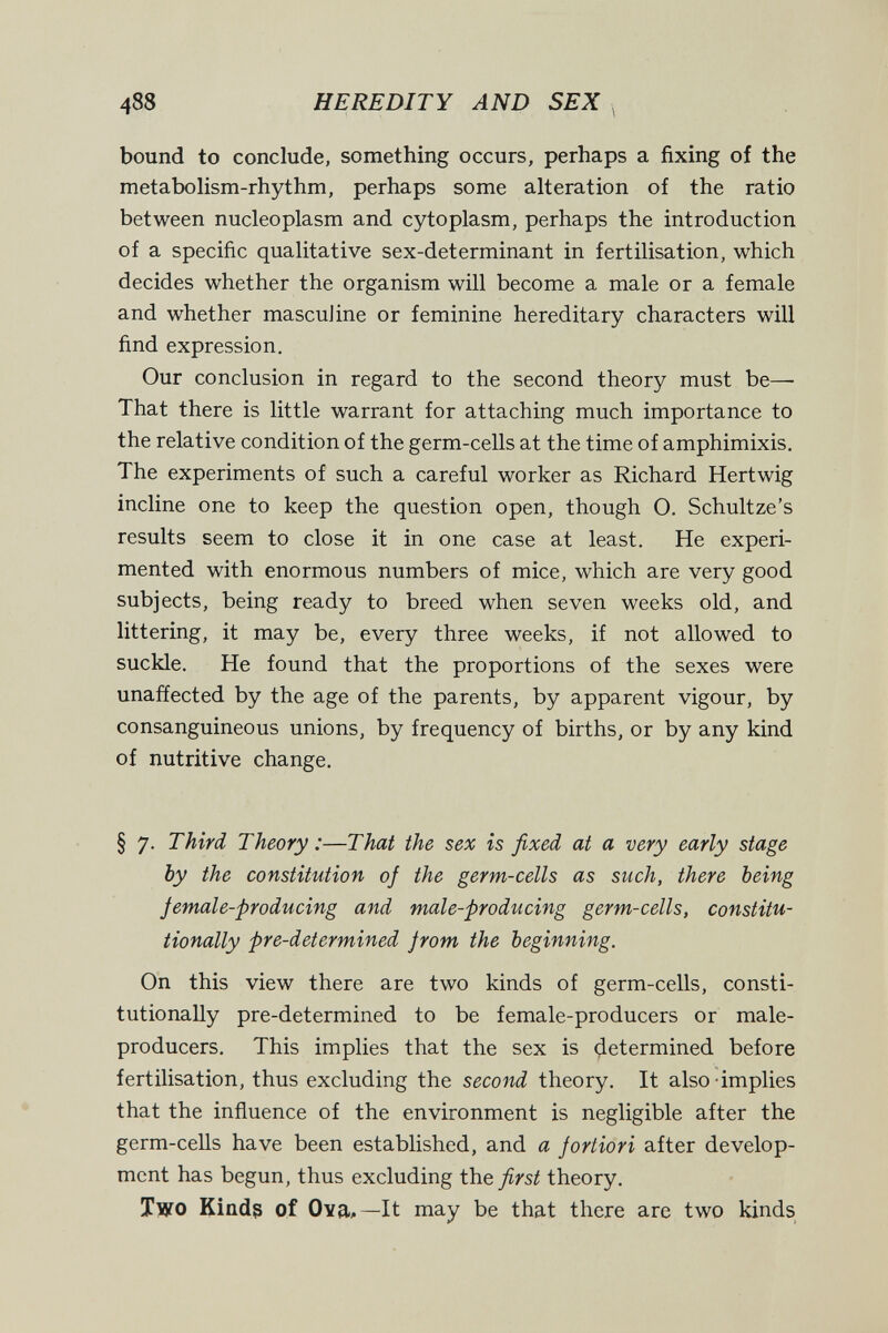 488 HEREDITY AND SEX bound to conclude, something occurs, perhaps a fixing of the metabolism-rhythm, perhaps some alteration of the ratio between nucleoplasm and cytoplasm, perhaps the introduction of a specific qualitative sex-determinant in fertilisation, which decides whether the organism will become a male or a female and whether masculine or feminine hereditary characters will find expression. Our conclusion in regard to the second theory must be— That there is little warrant for attaching much importance to the relative condition of the germ-cells at the time of amphimixis. The experiments of such a careful worker as Richard Hertwig incline one to keep the question open, though 0. Schultze's results seem to close it in one case at least. He experi¬ mented with enormous numbers of mice, which are very good subjects, being ready to breed when seven weeks old, and littering, it may be, every three weeks, if not allowed to suckle. He found that the proportions of the sexes were unaffected by the age of the parents, by apparent vigour, by consanguineous unions, by frequency of births, or by any kind of nutritive change. § 7. Third Theory :—That the sex is fixed at a very early stage by the constitution oj the germ-cells as such, there being Jemale-producing and male-producing germ-cells, constitu¬ tionally pre-determined from the beginning. On this view there are two kinds of germ-cells, consti¬ tutionally pre-determined to be female-producers or male- producers. This implies that the sex is determined before fertilisation, thus excluding the second theory. It also-implies that the influence of the environment is negligible after the germ-cells have been established, and a Jortiori after develop¬ ment has begun, thus excluding the first theory. Two Kiad3 of Ova»—It may be that there are two kinds