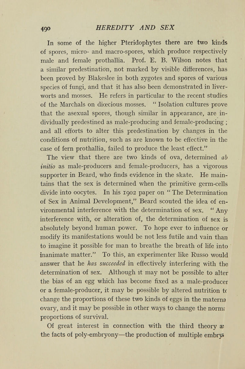 490 HEREDITY AND SEX In some of the higher Pteridophytes there are two kinds of spores, micro- and macro-spores, which produce respectively male and female prothallia. Prof. E. B, Wilson notes that a similar predestination, not marked by visible differences, has been proved by Blakeslee in both zygotes and spores of various species of fungi, and that it has also been demonstrated in liver¬ worts and mosses. He refers in particular to the recent studies of the Marchals on dioecious mosses,  Isolation cultures prove that the asexual spores, though similar in appearance, are in¬ dividually predestined as male-producing and female-producing ; and all efforts to alter this predestination by changes in the conditions of nutrition, such as are known to be effective in the case of fern prothallia, failed to produce the least effect. The view that there are two kinds of ova, determined ah initio as male-producers and female-producers, has a vigorous supporter in Beard, who finds evidence in the skate. He main¬ tains that the sex is determined when the primitive germ-cells divide into oocytes. In his igo2 paper on  The Determination of Sex in Animal Development, Beard scouted the idea of en¬ vironmental interference with the determination of sex.  Any interference with, or alteration of, the determination of sex is absolutely beyond human power. To hope ever to influence or modify its manifestations would be not less futile and vain than to imagine it possible for man to breathe the breath of life into inanimate matter. To this, an experimenter like Russo would answer that he has succeeded in effectively interfering with the determination of sex. Although it may not be possible to alter the bias of an egg which has become fixed as a male-producer or a female-producer, it may be possible by altered nutrition tc change the proportions of these two kinds of eggs in the materna ovary, and it may be possible in other ways to change the normi proportions of survival. Of great interest in connection with the third theory ai the facts of poly-embryony—the production of multiple embrjs