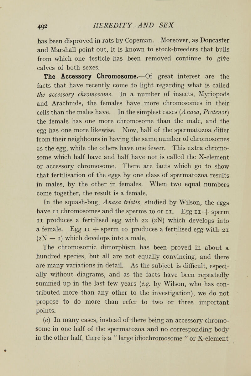 492 HEREDITY AND SEX has been disproved in rats by Copeman. Moreover, as Doncaster and Marshall point out, it is known to stock-breeders that bulls from which one testicle has been removed continue to gi-Ç^e calves of both sexes. The Accessory Chromosome.—Of great interest are the facts that have recently come to light regarding what is called the accessory chromosome. In a number of insects, Myriopods and Arachnids, the females have .more chromosomes in their cells than the males have. In the simplest cases {Anasa, Protenor) the female has one more chromosome than the male, and the egg has one more likewise. Now, half of the spermatozoa difíer from their neighbours in having the same number of chromosomes as the egg, while the others have one fewer. This extra chromo¬ some which half have and half have not is called the X-element or accessory chromosome. There are facts which go to show that fertilisation of the eggs by one class of spermatozoa results in males, by the other in females. When two equal numbers come together, the result is a female. In the squash-bug, Anasa tristis, studied by Wilson, the eggs have II chromosomes and the sperms lo or ii. Egg ii + sperm II produces a fertilised egg with 22 (2N) which develops into a female. Egg 11 + sperm 10 produces a fertilised egg with 21 (2N — i) which develops into a male. The chromosomic dimorphism has been proved in about a hundred species, but all are not equally convincing, and there are many variations in detail. As the subject is difficult, especi¬ ally without diagrams, and as the facts have been repeatedly summed up in the last few years [e.g. by Wilson, who has con¬ tributed more than any other to the investigation), we do not propose to do more than refer to two or three important points. {a) In many cases, instead of there being an accessory chromo¬ some in one half of the spermatozoa and no corresponding body in the other half^ there is a  large idiochromosome  or X-element