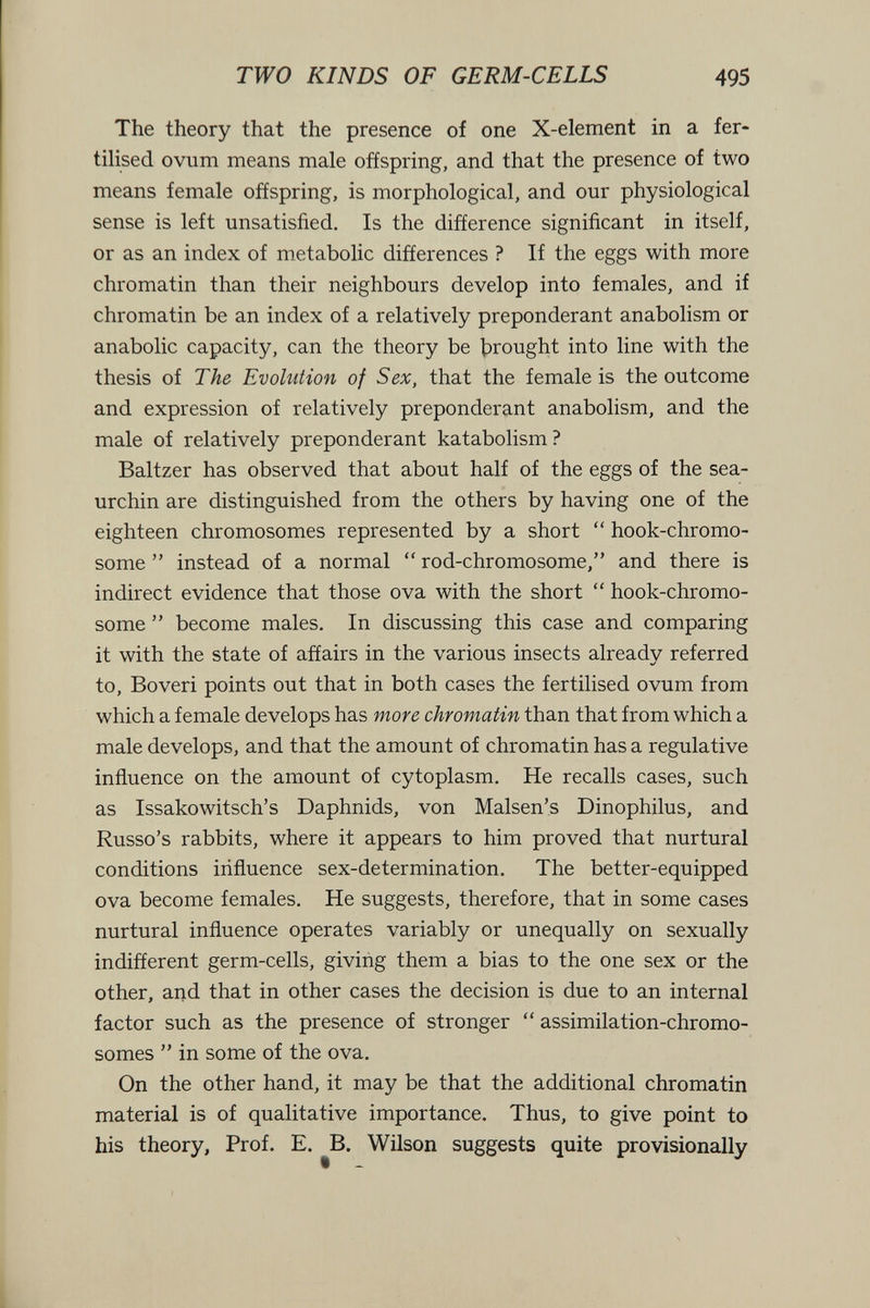 TWO KINDS OF GERM-CELLS 495 The theory that the presence of one X-element in a fer¬ tilised ovum means male offspring, and that the presence of two means female offspring, is morphological, and our physiological sense is left unsatisfied. Is the difference significant in itself, or as an index of metabolic differences ? If the eggs with more chromatin than their neighbours develop into females, and if chromatin be an index of a relatively preponderant anabolism or anabolic capacity, can the theory be brought into line with the thesis of The Evolution of Sex, that the female is the outcome and expression of relatively preponderant anabolism, and the male of relatively preponderant katabolism? Baltzer has observed that about half of the eggs of the sea- urchin are distinguished from the others by having one of the eighteen chromosomes represented by a short  hook-chromo¬ some  instead of a normal  rod-chromosome, and there is indirect evidence that those ova with the short  hook-chromo¬ some  become males. In discussing this case and comparing it with the state of affairs in the various insects already referred to, Boveri points out that in both cases the fertilised ovum from which a female develops has more chromatin than that from which a male develops, and that the amount of chromatin has a regulative inñuence on the amount of cytoplasm. He recalls cases, such as Issakowitsch's Daphnids, von Malsen's Dinophilus, and Russo's rabbits, where it appears to him proved that nurtural conditions influence sex-determination. The better-equipped ova become females. He suggests, therefore, that in some cases nurtural influence operates variably or unequally on sexually indifferent germ-cells, giving them a bias to the one sex or the other, and that in other cases the decision is due to an internal factor such as the presence of stronger  assimilation-chromo¬ somes  in some of the ova. On the other hand, it may be that the additional chromatin material is of qualitative importance. Thus, to give point to his theory, Prof. E. ^B. Wilson suggests quite provisionally