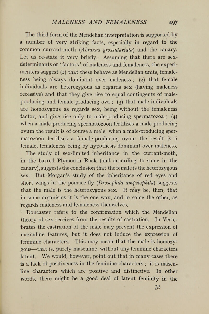 M ALEN ESS AND FEM ALEN ESS 497 The third form of the Mendelian interpretation is supported by a number of very striking facts, especially in regard to the common currant-moth {Abraxas grossulariaia) and the canary. Let us re-state it very briefly. Assuming that there are sex- determinants or ' factors ' of maleness and femaleness, the experi¬ menters suggest (i) that these behave as Mendelian units, female¬ ness being always dominant over maleness ; (2) that female individuals are heterozygous as regards sex (having maleness recessive) and that they give rise to equal contingents of male- producing and female-producing ova ; (3) that male individuals are homozygous as regards sex, being without the femaleness factor, and give rise only to male-producing spermatozoa ; (4) when a male-producing spermatozoon fertilises a male-producing ovum the result is of course a male, when a male-producing sper¬ matozoon fertilises a female-producing ovum the result is a female, femaleness being by hypothesis dominant over maleness. The study of sex-limited inheritance in the currant-moth, in the barred Plymouth Rock (and according to some in the canary), suggests the conclusion that the female is the heterozygous sex. But Morgan's study of the inheritance of red eyes and short wings in the pomace-fly {Drosofhila ampelophila) suggests that the male is the heterozygous sex. It m'ay be, then, that in some organisms it is the one way, and in some the other, as regards maleness and femaleness themselves. Doncaster refers to the confirmation which the Mendelian theory of sex receives from the results of castration. In Verte¬ brates the castration of the male may prevent the expression of masculine features, but it does not induce the expression of feminine characters. This may mean that the male is homozy¬ gous—that is, purely masculine, without any feminine characters latent. We would, however, point out that in many cases there is a lack of positiveness in the feminine characters ; it is mascu¬ line characters which are positive and distinctive. In other words, there might be a good deal of latent feminity in the 32