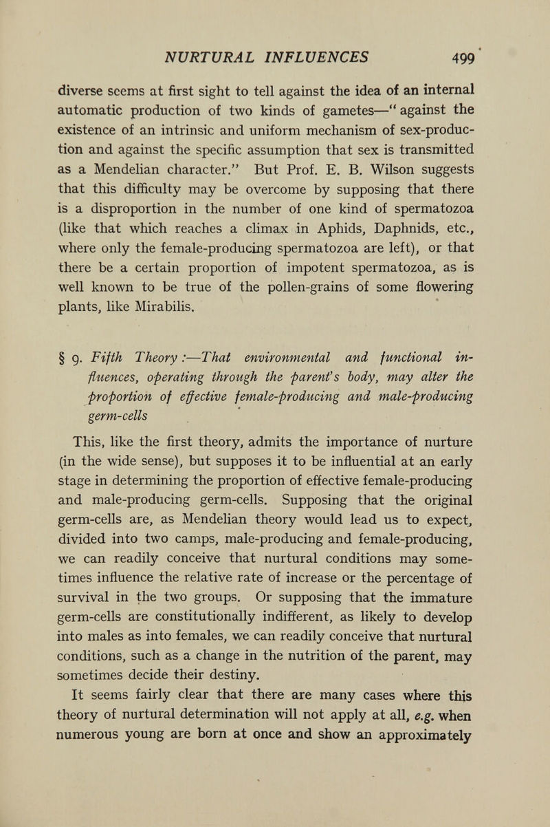 NURTURAL INFLUENCES 499 diverse seems at first sight to tell against the idea of an internal automatic production of two kinds of gametes— against the existence of an intrinsic and uniform mechanism of sex-produc¬ tion and against the specific assumption that sex is transmitted as a Mendelian character. But Prof. E. B. Wilson suggests that this difficulty may be overcome by supposing that there is a disproportion in the number of one kind of spermatozoa (like that which reaches a climax in Aphids, Daphnids, etc., where only the female-producing spermatozoa are left), or that there be a certain proportion of impotent spermatozoa, as is well known to be true of the pollen-grains of some flowering plants, like Mirabilis. § g. Fifth Theory :—That environmental and, functional in¬ fluences, operating through the parent's body, may alter the proportion of effective female-producing and male-producing germ-cells This, like the first theory, admits the importance of nurture (in the wide sense), but supposes it to be influential at an early stage in determining the proportion of effective female-producing and male-producing germ-cells. Supposing that the original germ-cells are, as Mendelian theory would lead us to expect, divided into two camps, male-producing and female-producing, we can readily conceive that nurtural conditions may some¬ times influence the relative rate of increase or the percentage of survival in the two groups. Or supposing that the immature germ-cells are constitutionally indifferent, as likely to develop into males as into females, we can readily conceive that nurtural conditions, such as a change in the nutrition of the parent, may sometimes decide their destiny. It seems fairly clear that there are many cases where this theory of nurtural determination will not apply at all, e.g. when numerous young are born at once and show an approximately