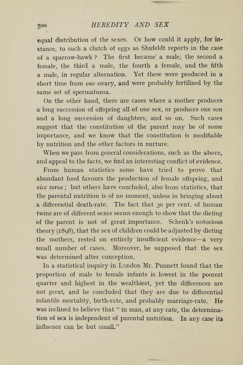 500 HEREDITY AND SEX equal distribution of the sexes. Or how could it apply, for in¬ stance, to such a clutch of eggs as Shufeldt reports in the case of a sparrow-hawk ? The first became a male, the second a female, the third a male, the fourth a female, and the fifth a male, in regular alternation. Yet these were produced in a short time from one ovary, and were probably fertilised by the same set of spermatozoa. On the other hand, there are cases where a mother produces a long succession of offspring all of one sex, or produces one son and a long succession of daughters, and so on. Such cases suggest that the constitution of the parent may be of some importance, and we know that the constitution is modifiable by nutrition and the other factors in nurture. When we pass from general considerations, such as the above, and appeal to the facts, we find an interesting conflict of evidence. From human statistics some have tried to prove that abundant food favours the product-ion of female offspring, and vice versa ; but others have concluded, also' from statistics, that the parental nutrition is of no moment, unless in bringing about a differential death-rate. The fact that 30 per cent, of human twins are of different sexes seems enough to show that the dieting of the parent is not of great importance. Schenk's notorious theory (1898), that the sex of children could be adjusted by dieting the mothers, rested on entirely insufficient evidence—a very small number of cases. Moreover, he supposed that the sex was determined after conception. In a statistical inquiry in London Mr. Punnett found that the proportion of male to female infants is lowest in the poorest quarter and highest in the wealthiest, yet the differences are not great, and he concluded that they are due to differential infantile mortality, birth-rate, and probably marriage-rate. He was inclined to believe that  in man, at any rate, the determina¬ tion of sex is independent of parental nutrition. In any case its influence can be but small.